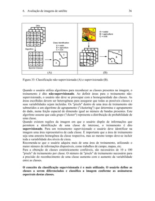 6. Avaliação de imagens de satélite 36 
________________________________________________________________________ 
(A) (B) 
Figura 33: Classificação não-supervisionada (A) e supervisionada (B). 
Quando o usuário utiliza algoritmos para reconhecer as classes presentes na imagem, o 
treinamento é dito não-supervisionado. Ao definir áreas para o treinamento não-supervisionado, 
o usuário não deve se preocupar com a homogeneidade das classes. As 
áreas escolhidas devem ser heterogêneas para assegurar que todas as possíveis classes e 
suas variabilidades sejam incluídas. Os "pixels" dentro de uma área de treinamento são 
submetidos a um algoritmo de agrupamento ("clustering") que determina o agrupamento 
do dado, numa feição espacial de dimensão igual ao número de bandas presentes. Este 
algorítmo assume que cada grupo ("cluster") representa a distribuição de probabilidade de 
uma classe. 
Quando existem regiões da imagem em que o usuário dispõe de informações que 
permitem a identificação de uma classe de interesse, o treinamento é dito 
supervisionado. Para um treinamento supervisionado o usuário deve identificar na 
imagem uma área representativa de cada classe. É importante que a área de treinamento 
seja uma amostra homogênea da classe respectiva, mas ao mesmo tempo deve-se incluir 
toda a variabilidade dos níveis de cinza. 
Recomenda-se que o usuário adquira mais de uma área de treinamento, utilizando o 
maior número de informações disponíveis, como trabalhos de campo, mapas, etc. 
Para a obtenção de classes estatisticamente confiáveis, são necessários de 10 a 100 
"pixels" de treinamento por classe. O número de "pixels" de treinamento necessário para 
a precisão do reconhecimento de uma classe aumenta com o aumento da variabilidade 
entre as classes. 
O conceito da classificação supervisionada é o mais utilizado. O usuário define as 
classes a serem diferenciadas e classifica a imagem conforme as assinaturas 
espectrais destas classes. 
 