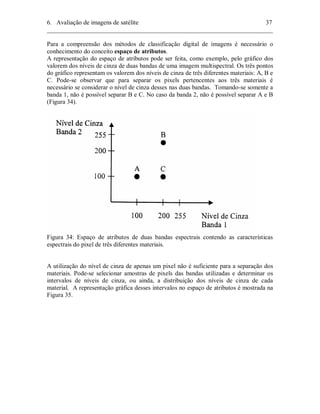 6. Avaliação de imagens de satélite 37 
________________________________________________________________________ 
Para a compreensão dos métodos de classificação digital de imagens é necessário o 
conhecimento do conceito espaço de atributos. 
A representação do espaço de atributos pode ser feita, como exemplo, pelo gráfico dos 
valorem dos níveis de cinza de duas bandas de uma imagem multispectral. Os três pontos 
do gráfico representam os valorem dos níveis de cinza de três diferentes materiais: A, B e 
C. Pode-se observar que para separar os pixels pertencentes aos três materiais é 
necessário se considerar o nível de cinza desses nas duas bandas. Tomando-se somente a 
banda 1, não é possível separar B e C. No caso da banda 2, não é possível separar A e B 
(Figura 34). 
Figura 34: Espaço de atributos de duas bandas espectrais contendo as características 
espectrais do pixel de três diferentes materiais. 
A utilização do nível de cinza de apenas um pixel não é suficiente para a separação dos 
materiais. Pode-se selecionar amostras de pixels das bandas utilizadas e determinar os 
intervalos de níveis de cinza, ou ainda, a distribuição dos níveis de cinza de cada 
material. A representação gráfica desses intervalos no espaço de atributos é mostrada na 
Figura 35. 
 