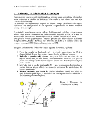 2. Conceitos,termos técnicos e aplicações 2 
________________________________________________________________________ 
2. Conceitos, termos técnicos e aplicações 
Sensoriamento remoto consiste na utilização de sensores para a aquisição de informações 
sobre objetos ou a medição de fenômenos relacionados a esse objeto, sem que haja 
contato direto entre eles. 
Os sensores são equipamentos capazes de coletar energia proveniente do objeto, 
converte-la em sinal passível de ser registrado e apresenta-lo em forma adequada 
extração de informações. 
A história do sensoriamento remoto pode ser dividida em dois períodos: o primeiro entre 
1860 e 1960, no qual este era baseado na utilização de fotografas aéreos, e o período de 
1960 até hoje, caracterizado pela multiplicidade de sistemas sensores (Novo 1989). 
Dois grandes eventos que marcaram o segundo período dessa hist6ria foram: a primeira 
fotografia orbital, tirada a bordo da nave Mercury, em 1960; e o primeiro satélite de 
recursos terrestres (ERTS-1) colocado em orbita, em 1972. 
Em geral, Sensoriamento Remoto envolve os seguintes elementos (Figura 1): 
1. Fonte de energia ou iluminação (A) – o primeiro requerimento de SR é a 
disponibilidade de uma fonte de energia que ilumina o objeto de interesse. 
2. Radiação e atmosfera (B) – como a energia se desloca da sua fonte para os 
objetos monitorados, ela terá contato e interações com a atmosfera pela qual ela 
passa. Esta interação se repete uma segunda vez na volta da radiação dos objetos 
para o sensor. 
3. Interação com o objeto monitorado (C) – após a passagem pela atmosfera, a 
energia interage com o objeto. As interações dependem das caraterísticas do 
objeto e da radiação. 
4. Registro da energia pelo sensor (D) – após a reflexão da energia pelo objeto ou 
após a emissão pelo objeto, é necessário um sensor para coletar e mensurar o 
fluxo da radiação eletromagnética. 
Figura 1: Elementos de 
Sensoriamento Remoto. 
 