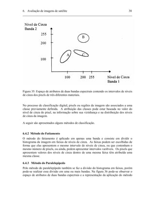 6. Avaliação de imagens de satélite 38 
________________________________________________________________________ 
Figura 35: Espaço de atributos de duas bandas espectrais contendo os intervalos de níveis 
de cinza dos pixels de três diferentes materiais. 
No processo de classificação digital, pixels ou regiões da imagem são associados a uma 
classe previamente definida. A atribuição das classes pode estar baseada no valor do 
nível de cinza do pixel, na informação sobre sua vizinhança e na distribuição dos níveis 
de cinza da imagem. 
A seguir são apresentados alguns métodos de classificação. 
6.4.2 Método do Fatiamento 
O método do fatiamento é aplicado em apenas uma banda e consiste em dividir o 
histograma da imagem em faixas de níveis de cinza. As faixas podem ser escolhidas de 
forma que elas apresentem o mesmo intervalo de níveis de cinza, ou que contenham o 
mesmo número de pixels, ou ainda, podem apresentar intervalos vari6veis. Os pixels que 
apresentam valores dos níveis de cinza dentro de uma mesma faixa têm atribuída uma 
mesma classe. 
6.4.3 Método do Paralelepípedo 
Pelo método do paralelepípedo também se faz a divisão do histograma em faixas, porém 
pode-se realizar essa divisão em uma ou mais bandas. Na figura 36 pode-se observar o 
espaço de atributos de duas bandas espectrais e a representação da aplicação do método 
 