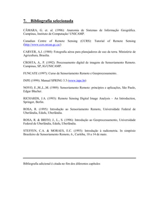 7. Bibliografia selecionada 
CÂMARA, G. et. al. (1996): Anatomia de Sistemas de Informação Geográfica. 
Campinas, Instituto de Computação/ UNICAMP. 
Canadian Centre of Remote Sensing (CCRS): Tutorial of Remote Sensing 
(http://www.ccrs.nrcan.gc.ca/) 
CARVER, A.J. (1988): Fotografia aérea para planejadores de uso da terra. Ministério de 
Agricultura, Brasilia. 
CROSTA, A., P. (1992): Processamento digital de imagens de Sensoriamento Remoto. 
Campinas, SP, IG/UNICAMP. 
FUNCATE (1997): Curso de Sensoriamento Remoto e Geoprocessamento. 
INPE (1999): Manual SPRING 3.3 (www.inpe.br) 
NOVO, E.,M.,L.,M. (1989): Sensoriamento Remoto: princípios e aplicações, São Paulo, 
Edgar Blucher. 
RICHARDS, J.A. (1993): Remote Sensing Digital Image Analysis – An Introduction, 
Springer, Berlin. 
ROSA, R. (1995): Introdução ao Sensoriamento Remoto, Universidade Federal de 
Uberlândia, Edufu, Uberlândia. 
ROSA, R. & BRITO, J., L., S. (1996): Introdução ao Geoprocessamento, Universidade 
Federal de Uberlândia, Edufu, Uberlândia. 
STEFFEN, C.A. & MORAES, E.C. (1993): Introdução à radiometria. In simpósio 
Brasileiro de Sensoriamento Remoto, 6., Curitiba, 10 a 14 de maio. 
Bibliografia adicional é citada no fim dos diferentes capítulos 
 