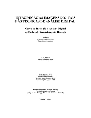 INTRODUÇÃOÀS IMAGENS DIGITAIS 
E ÀS TECNICAS DE ANÁLISE DIGITAL: 
Curso de Iniciação a Análise Digital 
de Dados de Sensoriamento Remoto 
Utilização 
(Formulário dos exercícios) 
(Respostas dos exercícios) 
T. T. Alföldi 
Applications Division 
Nota Técnica 78-1 
Impressão Marco 1978 
Re-impressão Outubro 1986 
Versão Digital Agosto 1996 
Canada Centre for Remote Sensing 
Natural Resources Canada 
(antepassado: Energy, Mines and Resources Canada) 
Ottawa, Canada 
 
