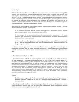 1. Introdução 
O Centro Canadense de Sensoriamento Remoto criou um exercício que simula o tratamento digital de 
imagens, afim de familiarizar o novato à manipulação de dados digitais. No início, este exercício tinha 
como objetivo principal permitir ao usuário sua iniciação aos princípios de funcionamento do sistema 
IMAGE - 100 do Canada Centre for Remote Sensing (Centro Canadense de Sensoriamento Remoto). 
Porém, as noções expostas no presente documento vão além deste objetivo, podendo aplicar-se à maioria 
dos sistemas de tratamento digital de imagens. Se os estudantes se beneficiam com os serviços de um 
instrutor, o exercício prático deveria ser precedido de uma breve descrição das características espaciais, 
temporais, espectrais e radiométricas das imagens digitais. 
Para permitir ao leitor imaginar uma simulação manual, unicamente com a ajuda de papel e lápis, as 
imagens sofreram as seguintes simplificações: 
a) As dimensões da imagem proposta ao leitor foram reduzidas a 49 elementos (pixels), enquanto 
que as imagens digitais contém habitualmente vários milhões. 
b) Uma imagem de ou canais de multiespectral, concentra, muitas vezes, entre 4 e 24 bandas 
espectrais. Para este exercício, as pseudo-imagens foram constituidas de apenas 2 bandas espectrais 
(ou dimensões no espaço espectral). 
c) O número de intensidade que pode ser registrado por um detector se situa, habitualmente, entre 64 
e 256. Como este número é grande de mais para um tratamento manual, nós o reduzimos a 10 na 
imagem proposta ao leitor. 
As técnicas manuais que vamos descrever assemelham-se muito às operações executadas por um 
computador. No entanto, dada sua grande velocidade de execução, o computador é capaz de tratar imagens 
cobrindo superfícies bem maiores, bandas espectrais mais numerosas e numa escala radiométrica mais 
larga. 
2. Disposição e apresentação dos dados 
A figura 1 nos mostra os dados de um pequeno segmento de uma cena captada por um satélite em 2 bandas. 
Em cada banda temos a intensidade luminosa subdividida em 10 níveis: de 0 a 9. Uma das bandas (A) é 
sensível ao vermelho e a outra (B) cobre uma parte de infravermelho refletido. Nesta figura, os dados (de 
cada banda) são intercalados por linha. No caso das imagens 7x7, representadas sobre fita magnética, os 
sete primeiros números correspondem à intensidade dos pixels da primeira linha da Banda A, a partir do 
lado esquerdo da imagem. Os sete números seguintes se aplicam igualmente à primeira linha, mas, desta 
vez, da banda B. Os sete números seguintes representam a segunda linha da banda A, e assim 
sucessivamente. Portanto, para a superfície da imagem 7x7, temos 2 bandas compostas de 7 linhas cada 
uma e estas linhas constituidas de sete pixels cada uma, o que nos dá 98 números. Vamos agora dispor 
estes números sobre uma forma geométrica útil. 
Etapa nº 1 
De início, separe os grupos de 7 valores no sentido da seta, indicando ‘banda A’ por cima dos 7 
primeiros algarismos, a ‘banda B’ por cima dos 7 seguintes, a banda A por cima dos 7 seguintes e 
assim por diante. 
A figura 2 representa de uma forma mais prática a imagem digital. As bandas A e B representam a mesma 
região da superfície terrestre, mas elas são codificadas separadamente porque correspondem a faixas 
distintas no espectro eletromagnético (ou cores de luz). 
 