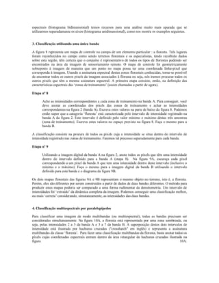 espectrais (histograma bidimensional) temos recursos para uma análise muito mais apurada que se 
utilizarmos separadamente os eixos (histograma unidimensional), como nos mostra os exemplos seguintes. 
3. Classificação utilisando uma única banda 
A figura 8 representa um mapa de controle no campo de um elemento particular : a floresta. Três lugares 
foram reconhecidos no campo como sendo terrenos florestais e os especialistas, tendo recolhido dados 
sobre esta região, têm certeza que o conjunto é representativo de todos os tipos de florestas podendo ser 
encontrados na área da imagem de sensoriamento remoto. O mapa de controle foi geometricamente 
sobreposto à imagem de maneira que um ponto no mapa possa ter uma coordenada linha-pixel que 
corresponda à imagem. Usando a assinatura espectral destas zonas florestais conhecidas, torna-se possível 
de encontrar todos os outros pixels da imagem associados à floresta ou seja, nós iremos procurar todos os 
outros pixels que têm a mesma assinatura espectral. A primeira etapa consiste, então, na definição das 
características espectrais das ‘zonas de treinamento’ (assim chamadas a partir de agora). 
Etapa nº 8 
Ache as intensidades correspondentes a cada zona de treinamento na banda A. Para conseguir, você 
deve anotar as coordenadas dos pixels das zonas de treinamento e achar as intensidades 
correspondentes na figura 2 (banda A). Escreva estes valores na parte de baixo da figura 8. Podemos 
então supor que a categoria ‘floresta’ está caracterizada pelo intervalo de intensidade registrado na 
banda A da figura 2. Este intervalo é definido pelo valor mínimo e máximo destas três amostras 
(zona de treinamento). Escreva estes valores no espaço previsto na figura 8. Faça o mesmo para a 
banda B. 
A classificação consiste na procura de todos os pixels cuja a intensidade se situa dentro do intervalo de 
intensidade registrado nas zonas de treinamento. Faremos tal processo separadamente para cada banda. 
Etapa nº 9 
Utilizando a imagem digital da banda A na figura 2, anote todos os pixels que têm uma intensidade 
dentro do intervalo definido para a banda A (etapa 8). Na figura 9A, escureça cada pixel 
correspondendo a um pixel da banda A que tem uma intensidade dentro deste intervalo (inclusive o 
mínimo e o máximo). Faça o mesmo para a imagem digital da banda B utilisando o intervalo 
definido para esta banda e o diagrama da figura 9B. 
Os dois mapas florestais das figuras 9A e 9B representam o mesmo objeto no terreno, isto é, a floresta. 
Porém, eles são difirentes por serem construidos a partir de dados de duas bandas diferentes. O método para 
produzir estes mapas poderia ser comparado a uma forma rudimentar da densitometria. Um intervalo de 
intensidades foi ‘extraido’ da dinâmica completa da imagem. Podemos conseguir uma classificação melhor, 
ou mais ‘correta’ considerando, simutaneamente, as intensidades das duas bandas. 
4. Classificação multiespectrais por paralelepípedos 
Para classificar uma imagem de modo multibandas (ou multiespectral), todas as bandas precisam ser 
consideradas simultaneamente. Na figura 10A, a floresta está representada por uma zona sombreada, ou 
seja, pelas intensidades 2 a 5 da banda A e 3 a 7 da banda B. A superposição destes dois intervalos de 
intensidade está ilustrada por hachuras cruzadas ("crosshatch" em inglês) e representa a assinatura 
multibandas da classe ‘floresta’. Para fazer uma classificação multibandas da floresta, basta anotar todos os 
pixels cujas coordenadas espectrais entram dentro da área retangular de hachuras cruzadas ilustrada na 
figura 10A. 
 