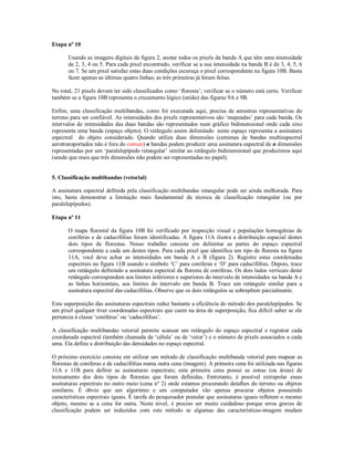 Etapa nº 10 
Usando as imagens digitais da figura 2, anotar todos os pixels da banda A que têm uma intensidade 
de 2, 3, 4 ou 5. Para cada pixel encontrado, verificar se a sua intensidade na banda B é de 3, 4, 5, 6 
ou 7. Se um pixel satisfaz estas duas condições escureça o pixel correspondente na figura 10B. Basta 
fazer apenas as últimas quatro linhas; as três primeiras já foram feitas. 
No total, 21 pixels devem ter sido classificados como ‘floresta’; verificar se o número está certo. Verificar 
também se a figura 10B representa o cruzamento lógico (união) das figuras 9A e 9B. 
Enfim, uma classificação multibandas, como foi executada aqui, precisa de amostras representativas do 
terreno para ser confiável. As intensidades dos pixels representativos são ‘mapeadas’ para cada banda. Os 
intervalos de intensidades das duas bandas são representados num gráfico bidimensional onde cada eixo 
representa uma banda (espaço objeto). O retângulo assim delimitado neste espaço representa a assinatura 
espectral do objeto considerado. Quando utiliza duas dimensões (centenas de bandas multiespectral 
aerotransportados não é fora do comun) n bandas podem produzir uma assinatura espectral de n dimensões 
representadas por um ‘paralelepípedo retangular’ similar ao retângulo bidimensional que produzimos aqui 
(sendo que mais que três dimensões não podem ser representadas no papel). 
5. Classificação multibandas (vetorial) 
A assinatura espectral definida pela classificação multibandas retangular pode ser ainda melhorada. Para 
isto, basta demonstrar a limitação mais fundamental da técnica de classificação retangular (ou por 
paralelepípedos). 
Etapa nº 11 
O mapa florestal da figura 10B foi verificado por inspecção visual e populações homogênias de 
coníferas e de caducifólias foram identificadas. A figura 11A ilustra a distribuição espacial destes 
dois tipos de florestas. Nosso trabalho consiste em delimitar as partes do espaço espectral 
correspondente a cada um destes tipos. Para cada pixel que identifica um tipo de floresta na figura 
11A, você deve achar as intensidades em banda A e B (figura 2). Registre estas coordenadas 
espectrais na figura 11B usando o símbolo ‘C’ para coníferas e ‘D’ para caducifólias. Depois, trace 
um retângulo definindo a assinatura espectral da floresta de coníferas. Os dois lados verticais deste 
retângulo correspondem aos limites inferiores e superiores do intervalo de intensidades na banda A e 
as linhas horizontais, aos limites do intervalo em banda B. Trace um retângulo similar para a 
assinatura espectral das caducifólias. Observe que os dois retângulos se sobrepõem parcialmente. 
Esta superposição das assinaturas espectrais reduz bastante a eficiência do método dos paralelepípedos. Se 
um pixel qualquer tiver coordenadas espectrais que caem na área de superposição, fica difícil saber se ele 
pertencia à classe ‘coníferas’ ou ‘caducifólias’. 
A classificação multibandas vetorial permite scanear um retângulo do espaço espectral e registrar cada 
coordenada espectral (também chamada de ‘célula’ ou de ‘vetor’) e o número de pixels associados a cada 
uma. Ela define a distribuição das densidades no espaço espectral. 
O próximo exercício consiste em utilizar um método de classificação multibanda vetorial para mapear as 
florestas de coníferas e de caducifólias numa outra cena (imagem). A primeira cena foi utilizada nas figuras 
11A e 11B para definir as assinaturas espectrais; esta primeira cena possui as zonas (ou áreas) de 
treinamento dos dois tipos de florestas que foram definidas. Entretanto, é possível extrapolar essas 
assinaturas espectrais no outro meio (cena nº 2) onde estamos procurando detalhes do terreno ou objetos 
similares. É óbvio que um algoritmo e um computador vão apenas procurar objetos possuindo 
características espectrais iguais. É tarefa do pesquisador postular que assinaturas iguais refletem o mesmo 
objeto, mesmo se a cena for outra. Neste nível, é preciso ser muito cuidadoso porque erros graves de 
classificação podem ser induzidos com este método se algumas das características-imagem mudam 
 