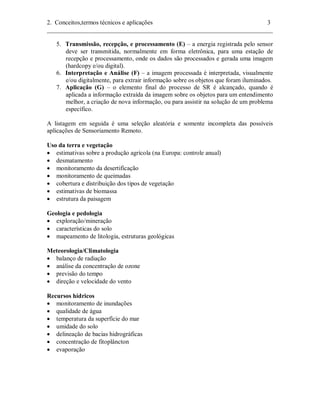 2. Conceitos,termos técnicos e aplicações 3 
________________________________________________________________________ 
5. Transmissão, recepção, e processamento (E) – a energia registrada pelo sensor 
deve ser transmitida, normalmente em forma eletrônica, para uma estação de 
recepção e processamento, onde os dados são processados e gerada uma imagem 
(hardcopy e/ou digital). 
6. Interpretação e Análise (F) – a imagem processada é interpretada, visualmente 
e/ou digitalmente, para extrair informação sobre os objetos que foram iluminados. 
7. Aplicação (G) – o elemento final do processo de SR é alcançado, quando é 
aplicada a informação extraída da imagem sobre os objetos para um entendimento 
melhor, a criação de nova informação, ou para assistir na solução de um problema 
específico. 
A listagem em seguida é uma seleção aleatória e somente incompleta das possíveis 
aplicações de Sensoriamento Remoto. 
Uso da terra e vegetação 
• estimativas sobre a produção agrícola (na Europa: controle anual) 
• desmatamento 
• monitoramento da desertificação 
• monitoramento de queimadas 
• cobertura e distribuição dos tipos de vegetação 
• estimativas de biomassa 
• estrutura da paisagem 
Geologia e pedologia 
• exploração/mineração 
• características do solo 
• mapeamento de litologia, estruturas geológicas 
Meteorologia/Climatologia 
• balanço de radiação 
• análise da concentração de ozone 
• previsão do tempo 
• direção e velocidade do vento 
Recursos hídricos 
• monitoramento de inundações 
• qualidade de água 
• temperatura da superfície do mar 
• umidade do solo 
• delineação de bacias hidrográficas 
• concentração de fitoplâncton 
• evaporação 
 