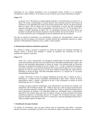 (declinação do sol, condição atmosférica, etc.) O pesquisador deverá verificar se as assinaturas 
correspondem a objetos idênticos. Se for preciso, ele deverá aplicar uma correção radiométrica à imagem. 
Etapa nº 12 
As figuras 12A e 12B ilustram as imagens digitais da banda A e da banda B da nova cena (nº 2). A 
figura 12C mostra a representação, no espaço espectral, das assinaturas espectrais das florestas de 
coníferas (C) e de caducifólias (D), assim como fizemos anteriormente. Procure nas quatro primeiras 
linhas da figura 12D (as últimas três já foram classificadas) os pixels que têm coordenadas 
espectrais (nas figuras 12A e 12B) correspondendo a uma das classes (‘C’ ou ‘D’) da figura 12C e 
coloque o símbolo apropriado na figura 12D. As coordenadas espectrais não devem apenas ser 
incluidas no retângulo da assinatura mas devem coincidir também com um dos símbolos ‘C’ ou ‘D’. 
É a única maneira de evitar a ambiguidade da área de superposição das duas assinaturas. 
Este tipo de método de treinamento e de classificação é chamado de ‘não-paramétrico’ porque, para 
classificar um pixel da imagem, nós utilizamos a posição absoluta das coordenadas espectrais no espaço 
espectral e NÃO parâmetros estatísticos como a média e o desvio-padrão. 
6. Interpretação (usando as assinaturas espectrais) 
Um controle no campo é essencial se queremos ter certeza da natureza dos elementos detectados na 
imagem. Porém, é possível fazer deduções a respeito de elementos não verificados na base de 
características espaciais e espectrais. 
Etapa nº 13 
Assim que o vimos anteriormente, um histograma unidimencional da banda infravermelha (B) 
mostra uma diferença marcante entre uma moda de baixa intensidade correspondendo à água e uma 
moda de alta intensidade representando as feições do terreno. Esta diferença pode ser observada 
facilmente no histograma da banda B da cena 2 (figura 13A). A moda à esquerda do histograma, 
com valores inferiores a 2 na banda B, representa com certeza pixels de água (ou, no caso extremo, 
poderiam ser áreas de sombra de nuvens ou de relevo também caracterizados por valores baixos). 
Identifique os pixels da figura 12B tendo intensidade inferiores a 2 e marque um ‘E’ nos pixels 
correspondentes da figura 12D. 
A figura 13B mostra os níveis de ocupação (população de pixels) para os objetos da cena 2. 
Identifique as 3 células de baixa intensidade correspondendo à água. Some o número de pixels 
representativos destas 3 células e certifique-se de que o total corresponde ao número de pixels 
identificados por um ‘E’ na figura 12D. 
As partes do espaço espectral, estabelecidas como representativas das florestas de coníferas e de 
caducifólias estão ilustradas na figura 13B. Podemos supor que a parte do espaço localizada entre 
as duas assinaturas espectrais corresponde a um objeto misto. Assim, as células localizadas entre as 
áreas (espectrais) de coníferas e de caducifólias podem ser consideradas como a representação 
espectral de uma mistura destes dois tipos de floresta. Procure os pixels possuindo esta mesma 
característica espectral e os identifique com um ‘M’ na figura 12D. Certifique-se de que o número 
de pixels marcados como floresta mista (‘M’) é o mesmo que a soma das populações de pixels das 3 
células do espaço espectral da figura 13B. 
7. Classificação não supervisionada 
Os métodos de classificação vistos até agora utilizam áreas de treinamento para definir a assinatura 
espectral, das quais o pesquisador já conhece suas características. Depois, extrapolamos esta assinatura à 
 