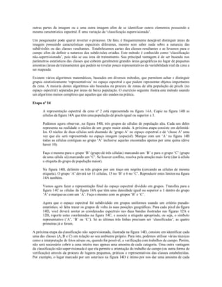 outras partes da imagem ou a uma outra imagem afim de se identificar outros elementos possuindo a 
mesma característica espectral. É uma variação da ‘classificação supervisionada’. 
Um pesquisador pode querer inverter o processo. De fato, é frequentemente desejável distinguir áreas da 
imagem possuindo características espectrais diferentes, mesmo sem saber nada sobre a natureza das 
subdivisões ou das classes resultantes. Estabelecemos cartas das classes resultantes e as levamos para o 
campo afim de definir a natureza das subdivisões criadas. Este método é conhecido como ‘classificação 
não-supervisionada’, pois não se usa área de treinamento. Sua principal vantagem é de ser baseada nos 
parâmetros estatísticos das classes que cobrem geralmente grandes áreas geográficas no lugar de pequenas 
amostras (áreas de treinamento) que podem se revelar pouco representativas da variabilidade real da cena a 
ser mapeada. 
Existem vários algoritmos matemáticos, baseados em diversos métodos, que permitem achar e distinguir 
grupos estatisticamente ‘representativos’ no espaço espectral e que podem representar objetos importantes 
da cena. A maioria destes algoritmos são baseados na procura de zonas de alta população de pixels (no 
espaço espectral) separadas por áreas de baixa população. O exercício seguinte ilustra este método usando 
um algoritmo menos complexo que aqueles que são usados na prática. 
Etapa nº 14 
A representação espectral da cena nº 2 está representada na figura 14A. Copie na figura 14B as 
células da figura 14A que têm uma população de pixels igual ou superior a 3. 
Podemos agora observar, na figura 14B, três grupos de células de população alta. Cada um deles 
representa na realidade o núcleo de um grupo maior ainda. A próxima etapa consiste em delimitá-los. 
O núcleo de duas células será chamado de ‘grupo A’ no espaço espectral e de ‘classe A’ uma 
vez que ele será representado no espaço imagem (espacial). Marque com um ‘A’ na figura 14B 
todas as células contíguas ao grupo ‘A’ inclusive aquelas encostadas apenas por uma quina (deve 
haver 10). 
Faça o mesmo para o grupo ‘B’ (grupo de três células) marcando um ‘B’ e para o grupo ‘C’ (grupo 
de uma célula só) marcando um ‘C’. Se houver conflito, resolva pela atração mais forte (dar à célula 
a etiqueta do grupo de população maior). 
Na figura 14B, delimite os três grupos por um traço em negrito (cercando as células de mesma 
etiqueta). O grupo ‘A’ deverá ter 11 células, 15 no ‘B’ e 6 no ‘C’. Reproduzir estes limites na figura 
14A também. 
Vamos agora fazer a representação final do espaço espectral dividido em grupos. Transfira para a 
figura 14C as células da figura 14A que têm uma densidade igual ou superior a 1 dentro do grupo 
‘A’ e marque-as com um ‘A’. Faça o mesmo com os grupos ‘B’ e ‘C’. 
Agora que o espaço espectral foi subdividido em grupos uniformes usando um critério pseudo-estatístico, 
só falta trazer os grupos de volta às suas posições geográficas. Para cada pixel da figura 
14D, você deverá anotar as coordenadas espectrais nas duas bandas ilustradas nas figuras 12A e 
12B, reporte estas coordenadas na figura 14C, e associe a etiqueta apropriada, ou seja, o símbolo 
representativo (‘A’, ‘B’ ou ‘C’). Só as últimas três linhas precisam ser ‘classificadas’, as quatro 
primeiras já o foram. 
A próxima etapa da classificação não supervisionada, ilustrada na figura 14D, consiste em identificar cada 
uma das classes (A, B e C) em relação ao seu ambiente próprio. Para isto, podemos utilisar várias técnicas 
como a interpretação de fotos aéreas ou, quando for possível, a verificação com trabalhos de campo. Porém, 
não será necessário cobrir a cena inteira mas apenas uma amostra de cada categoria. Uma outra vantagem 
da classificação não supervisionada é que ela permite a orientação do trabalho de campo (ou outra forma de 
verificação) através da procura de lugares pequenos, práticos e representativos das classes estabelecidas. 
Por exemplo, o lugar marcado por um asterisco na figura 14D é ótimo por nos dar uma amostra de cada 
 