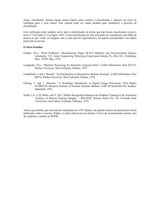 classe. Geralmente, bastam alguns destes lugares para conferir a classificação e adquirir um nível de 
confiança para a cena inteira. Este método pode ser usado também para estabelecer a precisão da 
classificação. 
Esta verificação pode também servir para a identificação de pixels que não foram classificados (como o 
pixel nº 4 da linha nº 6 na figura 14D). A não-classificação de uma área pode ser causada por uma falha da 
técnica ou por ‘ruido’ na imagem; mas se esta área for representativa, ela poderá corresponder a um objeto 
particular no terreno. 
8. Otros Estudios 
Grabau, W.E., "Pixel Problems", Miscellaneous Paper M-76-9 Mobility and Environmental Systems 
Laboratory, U.S. Army Engineering Waterways Experiment Station, P.o. Box 631, Vicksburg, 
Miss. 39180. May, 1976. 
Landgrebe, D.A.. "Machine Processing for Remotely Acquired Data", LARS Information Note 031573, 
Purdue University, West Lafayette, Indiana. 1973. 
Lindenlaub, J. and J. Russell, "An Introduction to Quantitative Remote Sensing", LARS Information Note 
ll0474, Purdue University, West Lafayette, Indiana, 1974. 
Orhaug, T. and 1. Akersten, "A Workshop Introduction to Digital Image Processing, FOA Report 
D-30053-El. Research Institute of Sweden National Defense, S-l04 50 Stockholm 80, Sweden. 
September 1976. 
Smith, J.A., L.D. Miller, and T. Ells, "Pattern Recognition Routines for Graduate Training in the Automatic 
Analysis of Remote Sensing Imagery -- RECOGIl, Science Series No. 3A, Colorado State 
University, Fort Collins, Colorado. February, 1972. 
Temos que lembrar que esta lista foi compilada em 1978. Depois, um grande numero de documentos foram 
publicados sobre o assunto. Podem se achar referencias nos jornais e livros de sensoriamento remoto, atas 
de symposio e tamben no WWW. 
 