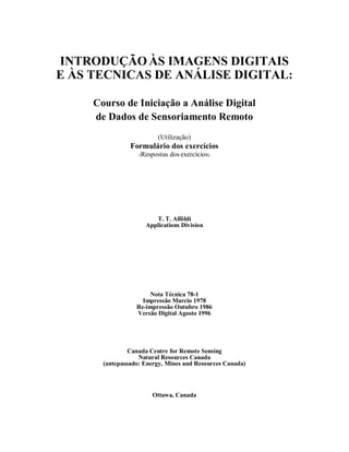 INTRODUÇÃOÀS IMAGENS DIGITAIS 
E ÀS TECNICAS DE ANÁLISE DIGITAL: 
Courso de Iniciação a Análise Digital 
de Dados de Sensoriamento Remoto 
(Utilização) 
Formulário dos exercícios 
(Respostas dos exercícios) 
T. T. Alföldi 
Applications Division 
Nota Técnica 78-1 
Impressão Marcio 1978 
Re-impressão Outubro 1986 
Versão Digital Agosto 1996 
Canada Centre for Remote Sensing 
Natural Resources Canada 
(antepassado: Energy, Mines and Resources Canada) 
Ottawa, Canada 
 