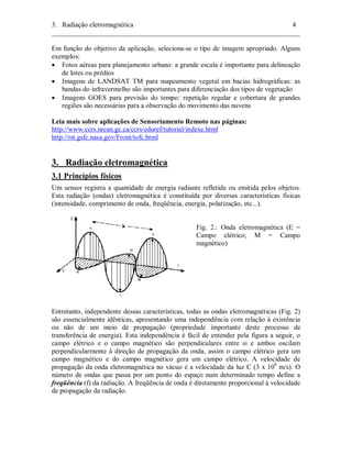 3. Radiação eletromagnética 4 
________________________________________________________________________ 
Em função do objetivo da aplicação, seleciona-se o tipo de imagem apropriado. Alguns 
exemplos: 
• Fotos aéreas para planejamento urbano: a grande escala é importante para delineação 
de lotes ou prédios 
• Imagens de LANDSAT TM para mapeamento vegetal em bacias hidrográficas: as 
bandas do infravermelho são importantes para diferenciação dos tipos de vegetação 
• Imagens GOES para previsão do tempo: repetição regular e cobertura de grandes 
regiões são necessárias para a observação do movimento das nuvens 
Leia mais sobre aplicações de Sensoriamento Remoto nas páginas: 
http://www.ccrs.nrcan.gc.ca/ccrs/eduref/tutorial/indexe.html 
http://rst.gsfc.nasa.gov/Front/tofc.html 
3. Radiação eletromagnética 
3.1 Princípios físicos 
Um sensor registra a quantidade de energia radiante refletida ou emitida pelos objetos. 
Esta radiação (ondas) eletromagnética é constituída por diversas características físicas 
(intensidade, comprimento de onda, freqüência, energia, polarização, etc...). 
Fig. 2.: Onda eletromagnética (E = 
Campo elétrico; M = Campo 
magnético) 
Entretanto, independente dessas características, todas as ondas eletromagnéticas (Fig. 2) 
são essencialmente idênticas, apresentando uma independência com relação à existência 
ou não de um meio de propagação (propriedade importante deste processo de 
transferência de energia). Esta independência é fácil de entender pela figura a seguir, o 
campo elétrico e o campo magnético são perpendiculares entre si e ambos oscilam 
perpendicularmente à direção de propagação da onda, assim o campo elétrico gera um 
campo magnético e do campo magnético gera um campo elétrico. A velocidade de 
propagação da onda eletromagnética no vácuo é a velocidade da luz C (3 x 108 m/s). O 
número de ondas que passa por um ponto do espaço num determinado tempo define a 
freqüência (f) da radiação. A freqüência de onda é diretamente proporcional à velocidade 
de propagação da radiação. 
 