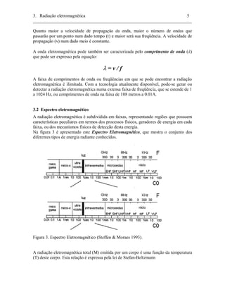 3. Radiação eletromagnética 5 
________________________________________________________________________ 
Quanto maior a velocidade de propagação da onda, maior o número de ondas que 
passarão por um ponto num dado tempo (t) e maior será sua freqüência. A velocidade de 
propagação (v) num dado meio é constante. 
A onda eletromagnética pode também ser caracterizada pelo comprimento de onda (λ) 
que pode ser expresso pela equação: 
λ = v / f 
A faixa de comprimentos de onda ou freqüências em que se pode encontrar a radiação 
eletromagnética é ilimitada. Com a tecnologia atualmente disponível, pode-se gerar ou 
detectar a radiação eletromagnética numa extensa faixa de freqüência, que se estende de 1 
a 1024 Hz, ou comprimentos de onda na faixa de 108 metros a 0.01A. 
3.2 Espectro eletromagnético 
A radiação eletromagnética é subdividida em faixas, representando regiões que possuem 
características peculiares em termos dos processos físicos, geradores de energia em cada 
faixa, ou dos mecanismos físicos de detecção desta energia. 
Na figura 3 é apresentado este Espectro Eletromagnético, que mostra o conjunto dos 
diferentes tipos de energia radiante conhecidos. 
Figura 3. Espectro Eletromagnético (Steffen & Moraes 1993). 
A radiação eletromagnética total (M) emitida por um corpo é uma função da temperatura 
(T) deste corpo. Esta relação é expressa pela lei de Stefan-Boltzmann 
 