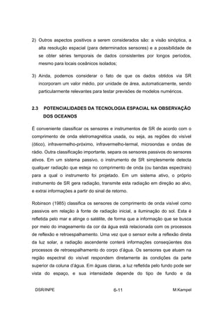 2) Outros aspectos positivos a serem considerados são: a visão sinóptica, a
      alta resolução espacial (para determinados sensores) e a possibilidade de
      se obter séries temporais de dados consistentes por longos períodos,
      mesmo para locais oceânicos isolados;

3) Ainda, podemos considerar o fato de que os dados obtidos via SR
      incorporam um valor médio, por unidade de área, automaticamente, sendo
      particularmente relevantes para testar previsões de modelos numéricos.


2.3     POTENCIALIDADES DA TECNOLOGIA ESPACIAL NA OBSERVAÇÃO
        DOS OCEANOS

É conveniente classificar os sensores e instrumentos de SR de acordo com o
comprimento de onda eletromagnética usada, ou seja, as regiões do visível
(ótico), infravermelho-próximo, infravermelho-termal, microondas e ondas de
rádio. Outra classificação importante, separa os sensores passivos do sensores
ativos. Em um sistema passivo, o instrumento de SR simplesmente detecta
qualquer radiação que esteja no comprimento de onda (ou bandas espectrais)
para a qual o instrumento foi projetado. Em um sistema ativo, o próprio
instrumento de SR gera radiação, transmite esta radiação em direção ao alvo,
e extrai informações a partir do sinal de retorno.

Robinson (1985) classifica os sensores de comprimento de onda visível como
passivos em relação à fonte de radiação inicial, a iluminação do sol. Esta é
refletida pelo mar e atinge o satélite, de forma que a informação que se busca
por meio do imageamento da cor da água está relacionada com os processos
de reflexão e retroespalhamento. Uma vez que o sensor evite a reflexão direta
da luz solar, a radiação ascendente conterá informações conseqüentes dos
processos de retroespalhamento do corpo d’água. Os sensores que atuam na
região espectral do visível respondem diretamente às condições da parte
superior da coluna d’água. Em águas claras, a luz refletida pelo fundo pode ser
vista do espaço, e sua intensidade depende do tipo de fundo e da


 DSR/INPE                                 6-11                         M.Kampel
 