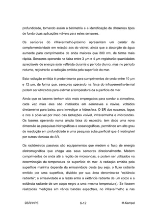 profundidade, tornando assim a batimetria e a identificação de diferentes tipos
de fundo duas aplicações viáveis para estes sensores.

Os   sensores    do   infravermelho-próximo     apresentam    um   caráter   de
complementaridade em relação aos do visível, ainda que a absorção da água
aumente para comprimentos de onda maiores que 800 nm, de forma mais
rápida. Sensores operando na faixa entre 3 µm e 4 µm registrarão quantidades
apreciáveis de energia solar refletida durante o período diurno, mas no período
noturno, registrarão a radiação emitida pela superfície do mar.

Esta radiação emitida é predominante para comprimentos de onda entre 10 µm
e 12 µm, de forma que, sensores operando na faixa do infravermelho-termal
podem ser utilizados para estimar a temperatura da superfície do mar.

Ainda que os laseres tenham sido mais empregados para sondar a atmosfera,
cada vez mais eles são instalados em aeronaves e navios, voltados
diretamente para baixo, para investigar a hidrosfera. O SR dos oceanos, lagos
e rios é possível por meio das radiações visível, infravermelha e microondas.
Os laseres operando numa ampla faixa do espectro, tem dado uma nova
dimensão às pesquisas hidrográficas e oceanográficas, permitindo um alto grau
de resolução em profundidade e uma pesquisa subsuperficial que é inatingível
por outras técnicas de SR.

Os radiômetros passivos são equipamentos que medem o fluxo de energia
eletromagnética que chega aos seus sensores direcionalmente. Medem
comprimentos de onda até a região de microondas, e podem ser utilizados na
determinação da temperatura da superfície do mar. A radiação emitida pela
superfície marinha depende da emissividade desta (ou seja, o fluxo radiante
emitido por uma superfície, dividido por sua área denomina-se “exitância
radiante”; a emissividade é a razão entre a exitância radiante de um corpo e a
exitância radiante de um corpo negro a uma mesma temperatura). Se fossem
realizadas medições em vários bandas espectrais, no infravermelho e nas



 DSR/INPE                                6-12                           M.Kampel
 