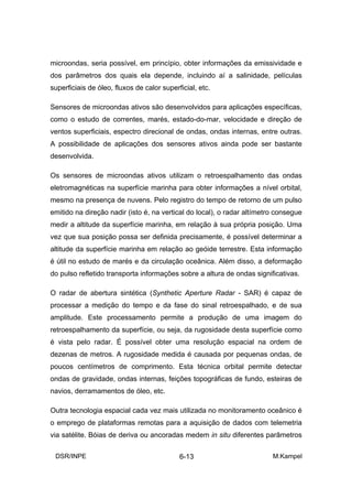 microondas, seria possível, em princípio, obter informações da emissividade e
dos parâmetros dos quais ela depende, incluindo aí a salinidade, películas
superficiais de óleo, fluxos de calor superficial, etc.

Sensores de microondas ativos são desenvolvidos para aplicações específicas,
como o estudo de correntes, marés, estado-do-mar, velocidade e direção de
ventos superficiais, espectro direcional de ondas, ondas internas, entre outras.
A possibilidade de aplicações dos sensores ativos ainda pode ser bastante
desenvolvida.

Os sensores de microondas ativos utilizam o retroespalhamento das ondas
eletromagnéticas na superfície marinha para obter informações a nível orbital,
mesmo na presença de nuvens. Pelo registro do tempo de retorno de um pulso
emitido na direção nadir (isto é, na vertical do local), o radar altímetro consegue
medir a altitude da superfície marinha, em relação à sua própria posição. Uma
vez que sua posição possa ser definida precisamente, é possível determinar a
altitude da superfície marinha em relação ao geóide terrestre. Esta informação
é útil no estudo de marés e da circulação oceânica. Além disso, a deformação
do pulso refletido transporta informações sobre a altura de ondas significativas.

O radar de abertura sintética (Synthetic Aperture Radar - SAR) é capaz de
processar a medição do tempo e da fase do sinal retroespalhado, e de sua
amplitude. Este processamento permite a produção de uma imagem do
retroespalhamento da superfície, ou seja, da rugosidade desta superfície como
é vista pelo radar. É possível obter uma resolução espacial na ordem de
dezenas de metros. A rugosidade medida é causada por pequenas ondas, de
poucos centímetros de comprimento. Esta técnica orbital permite detectar
ondas de gravidade, ondas internas, feições topográficas de fundo, esteiras de
navios, derramamentos de óleo, etc.

Outra tecnologia espacial cada vez mais utilizada no monitoramento oceânico é
o emprego de plataformas remotas para a aquisição de dados com telemetria
via satélite. Bóias de deriva ou ancoradas medem in situ diferentes parâmetros

 DSR/INPE                                   6-13                         M.Kampel
 