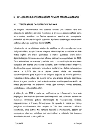 3. APLICAÇÕES DO SENSORIAMENTO REMOTO EM OCEANOGRAFIA


3.1   TEMPERATURA DA SUPERFÍCIE DO MAR

As imagens infravermelhas dos oceanos obtidas, por satélites, têm sido
utilizadas no estudo de diversos fenômenos e processos oceanográficos como
as correntes marinhas, as frentes oceânicas, eventos de ressurgência,
processos de mistura nas águas costeiras, a partir da observação de variações
na temperatura da superfície do mar (TSM).

Inicialmente, só se obtinham dados de satélites no infravermelho na forma
fotográfica como subproduto de imagens meteorológicas. A medida em que
dados digitais em maior quantidade e melhor qualidade foram sendo
disponibilizados, foi sendo possível efetuar estimativas quantitativas da TSM.
Estas estimativas tornaram-se possíveis tanto com a utilização de medições
realizadas em apenas uma banda espectral, como combinando-se medições
de diferentes canais espectrais, obtendo-se desta forma, dados mais precisos
(cerca   de    0,5ºC).     Os   dados     digitais   podem    ainda,   ser    realçados
radiometricamente para a geração de imagens capazes de mostrar pequenas
variações de temperatura. Da mesma forma, uma precisa correção geométrica
destas imagens permite a realização de análises multitemporais ou então, de
dados provenientes de diferentes fontes (por exemplo, outros sensores,
coletados por embarcações, etc.).

A obtenção da TSM a partir de radiômetros de infravermelho tem sido
empregada em diversas aplicações oceanográficas tais como em estudos de
mudanças      climáticas    globais,    identificação   de   ressurgências,    vórtices,
meandramentos e frentes, fornecimento de suporte à pesca de peixes
pelágicos, monitoramento dos campos de TSM e/ou correntes oceânicas
superficiais, entre outros. Na literatura nacional e internacional, podem ser
encontrados diversos trabalhos que demonstram a utilidade das imagens
termais em estudos oceanográficos.


 DSR/INPE                                     6-15                            M.Kampel
 