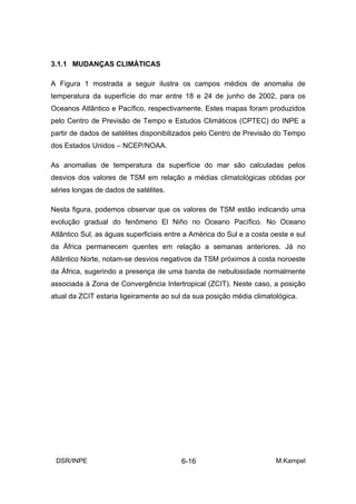 3.1.1 MUDANÇAS CLIMÁTICAS

A Figura 1 mostrada a seguir ilustra os campos médios de anomalia de
temperatura da superfície do mar entre 18 e 24 de junho de 2002, para os
Oceanos Atlântico e Pacífico, respectivamente. Estes mapas foram produzidos
pelo Centro de Previsão de Tempo e Estudos Climáticos (CPTEC) do INPE a
partir de dados de satélites disponibilizados pelo Centro de Previsão do Tempo
dos Estados Unidos – NCEP/NOAA.

As anomalias de temperatura da superfície do mar são calculadas pelos
desvios dos valores de TSM em relação a médias climatológicas obtidas por
séries longas de dados de satélites.

Nesta figura, podemos observar que os valores de TSM estão indicando uma
evolução gradual do fenômeno El Niño no Oceano Pacífico. No Oceano
Atlântico Sul, as águas superficiais entre a América do Sul e a costa oeste e sul
da África permanecem quentes em relação a semanas anteriores. Já no
Atlântico Norte, notam-se desvios negativos da TSM próximos à costa noroeste
da África, sugerindo a presença de uma banda de nebulosidade normalmente
associada à Zona de Convergência Intertropical (ZCIT). Neste caso, a posição
atual da ZCIT estaria ligeiramente ao sul da sua posição média climatológica.




 DSR/INPE                                6-16                          M.Kampel
 