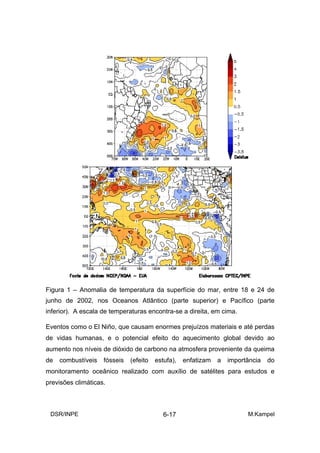 Figura 1 – Anomalia de temperatura da superfície do mar, entre 18 e 24 de
junho de 2002, nos Oceanos Atlântico (parte superior) e Pacífico (parte
inferior). A escala de temperaturas encontra-se a direita, em cima.

Eventos como o El Niño, que causam enormes prejuízos materiais e até perdas
de vidas humanas, e o potencial efeito do aquecimento global devido ao
aumento nos níveis de dióxido de carbono na atmosfera proveniente da queima
de   combustíveis   fósseis   (efeito   estufa),   enfatizam   a   importância   do
monitoramento oceânico realizado com auxílio de satélites para estudos e
previsões climáticas.



 DSR/INPE                                  6-17                          M.Kampel
 