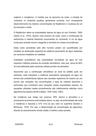 orgânico e inorgânico). A medida que se aproxima da costa, a entrada de
nutrientes no ambiente aquático geralmente aumenta, com conseqüente
desenvolvimento de maiores concentrações de fitoplâncton e mudança de cor
do azul para o verde.

O fitoplâncton altera as propriedades ópticas da água do mar (Yentsch, 1959;
Clarke et al., 1970). Quanto mais próximo da costa, maior a contribuição de
sedimentos e material dissolvido provenientes do continente. A cor da água
muda para amarelo-marron chegando a vermelha em certas circunstâncias.

Estas cores percebidas pelo olho humano podem ser quantificadas por
medidas da distribuição espectral da radiância ascendente da água realizadas
por sensores instalados em satélites.

Avaliações quantitativas das propriedades bio-ópticas da água do mar
requerem métodos precisos de correção atmosférica, visto que, cerca de 90%
do sinal detectado pelos sensores orbitais provêm da atmosfera.

Assumindo que a contribuição atmosférica ao sinal do satélite pode ser
estimada, resta interpretar a radiância ascendente ressurgente da água em
termos das características ópticas das camadas superiores do oceano (ou em
termos das variações nas concentrações e tipos de material dissolvido e
particulado que contribuem para variações nestas propriedades ópticas). As
equações utilizadas nestes procedimentos são coletivamente referidas como
algoritmos bio-ópticos (Smith e Baker, 1978; Clark, 1981).

Da irradiância que chega aos oceanos, 90% retorna à atmosfera e é
proveniente da primeira profundidade óptica, ou seja, da profundidade até onde
a irradiância é reduzida a 37% (1/e) do seu valor na superfície (Gordon e
McCluney, 1975). Por isso, a determinação da concentração de pigmentos,
através do sensoriamento remoto orbital, é restrito a esta camada.




 DSR/INPE                                6-21                        M.Kampel
 
