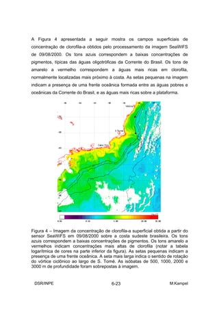 A Figura 4 apresentada a seguir mostra os campos superficiais de
concentração de clorofila-a obtidos pelo processamento da imagem SeaWiFS
de 09/08/2000. Os tons azuis correspondem a baixas concentrações de
pigmentos, típicas das águas oligotróficas da Corrente do Brasil. Os tons de
amarelo a vermelho correspondem a águas mais ricas em clorofila,
normalmente localizadas mais próximo à costa. As setas pequenas na imagem
indicam a presença de uma frente oceânica formada entre as águas pobres e
oceânicas da Corrente do Brasil, e as águas mais ricas sobre a plataforma.




Figura 4 – Imagem da concentração de clorofila-a superficial obtida a partir do
sensor SeaWiFS em 09/08/2000 sobre a costa sudeste brasileira. Os tons
azuis correspondem a baixas concentrações de pigmentos. Os tons amarelo a
vermelhos indicam concentrações mais altas de clorofila (notar a tabela
logarítmica de cores na parte inferior da figura). As setas pequenas indicam a
presença de uma frente oceânica. A seta mais larga indica o sentido de rotação
do vórtice ciclônico ao largo de S. Tomé. As isóbatas de 500, 1000, 2000 e
3000 m de profundidade foram sobrepostas à imagem.


 DSR/INPE                               6-23                         M.Kampel
 