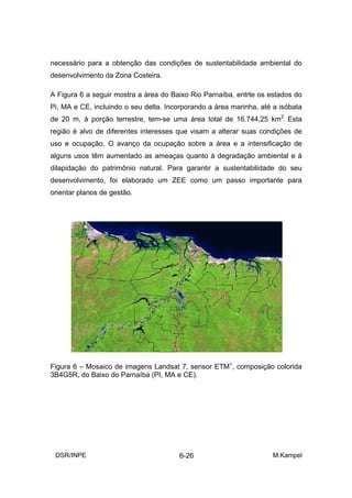 necessário para a obtenção das condições de sustentabilidade ambiental do
desenvolvimento da Zona Costeira.

A Figura 6 a seguir mostra a área do Baixo Rio Parnaíba, entrte os estados do
Pi, MA e CE, incluindo o seu delta. Incorporando a área marinha, até a isóbata
de 20 m, à porção terrestre, tem-se uma área total de 16.744,25 km2. Esta
região é alvo de diferentes interesses que visam a alterar suas condições de
uso e ocupação. O avanço da ocupação sobre a área e a intensificação de
alguns usos têm aumentado as ameaças quanto à degradação ambiental e à
dilapidação do patrimônio natural. Para garantir a sustentabilidade do seu
desenvolvimento, foi elaborado um ZEE como um passo importante para
orientar planos de gestão.




Figura 6 – Mosaico de imagens Landsat 7, sensor ETM+, composição colorida
3B4G5R, do Baixo do Parnaíba (PI, MA e CE).




 DSR/INPE                               6-26                        M.Kampel
 