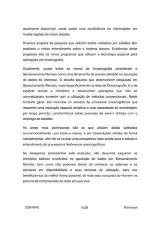 atualmente disponível, ainda existe uma insuficiência de informações em
muitas regiões do nosso planeta.

Diversos projetos de pesquisa que utilizam dados coletados por satélites têm
ampliado o nosso entendimento sobre o sistema oceano. Evidências deste
progresso são os novos programas que utilizam a tecnologia espacial para
aplicações em oceanografia.

Atualmente,    quase     todos   os   ramos      da   Oceanografia    consideram   o
Sensoriamento Remoto como uma ferramenta de grande utilidade na aquisição
de dados de interesse. O desafio àqueles que desenvolvem pesquisas em
Sensoriamento Remoto, mais especificamente na área de Oceanografia, é o de
explorar   teorias   e   conceitos    e   desenvolver aplicações que não se
concretizariam somente com a utilização de métodos convencionais. Neste
contexto geral, são incluídos os estudos de processos oceanográficos que
requerem uma resolução espacial sinóptica e uma capacidade de amostragem
por longo período, características estas possíveis de serem obtidas com o
emprego de satélites.

As   áreas    mais   promissoras      são   as     que   utilizam   dados   coletados
convencionalmente - por bóias e navios, e por observações orbitais de forma
complementar, afim de se revelar uma perspectiva mais ampla para o estudo e
entendimento de processos e fenômenos oceanográficos.

Se desejamos acompanhar esta evolução, não devemos esquecer os
princípios básicos envolvidos na aquisição de dados por Sensoriamento
Remoto, bem como não podemos deixar de conhecer os sistemas e os
sensores em disponibilidade e suas técnicas de utilização, para nos
beneficiarmos da melhor forma possível, de mais esta conquista do Homem na
procura da compreensão do meio em que vive.




 DSR/INPE                                   6-29                            M.Kampel
 