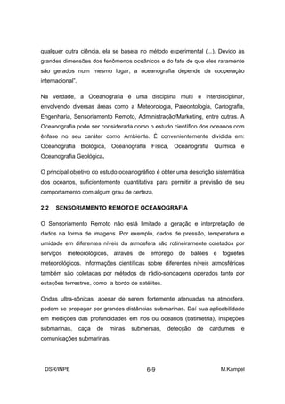 qualquer outra ciência, ela se baseia no método experimental (...). Devido às
grandes dimensões dos fenômenos oceânicos e do fato de que eles raramente
são gerados num mesmo lugar, a oceanografia depende da cooperação
internacional”.

Na verdade, a Oceanografia é uma disciplina multi e interdisciplinar,
envolvendo diversas áreas como a Meteorologia, Paleontologia, Cartografia,
Engenharia, Sensoriamento Remoto, Administração/Marketing, entre outras. A
Oceanografia pode ser considerada como o estudo científico dos oceanos com
ênfase no seu caráter como Ambiente. É convenientemente dividida em:
Oceanografia Biológica, Oceanografia Física, Oceanografia Química e
Oceanografia Geológica.

O principal objetivo do estudo oceanográfico é obter uma descrição sistemática
dos oceanos, suficientemente quantitativa para permitir a previsão de seu
comportamento com algum grau de certeza.

2.2   SENSORIAMENTO REMOTO E OCEANOGRAFIA

O Sensoriamento Remoto não está limitado a geração e interpretação de
dados na forma de imagens. Por exemplo, dados de pressão, temperatura e
umidade em diferentes níveis da atmosfera são rotineiramente coletados por
serviços meteorológicos, através do emprego de balões e foguetes
meteorológicos. Informações científicas sobre diferentes níveis atmosféricos
também são coletadas por métodos de rádio-sondagens operados tanto por
estações terrestres, como a bordo de satélites.

Ondas ultra-sônicas, apesar de serem fortemente atenuadas na atmosfera,
podem se propagar por grandes distâncias submarinas. Daí sua aplicabilidade
em medições das profundidades em rios ou oceanos (batimetria), inspeções
submarinas,       caça   de   minas   submersas,   detecção   de   cardumes   e
comunicações submarinas.




 DSR/INPE                                  6-9                        M.Kampel
 