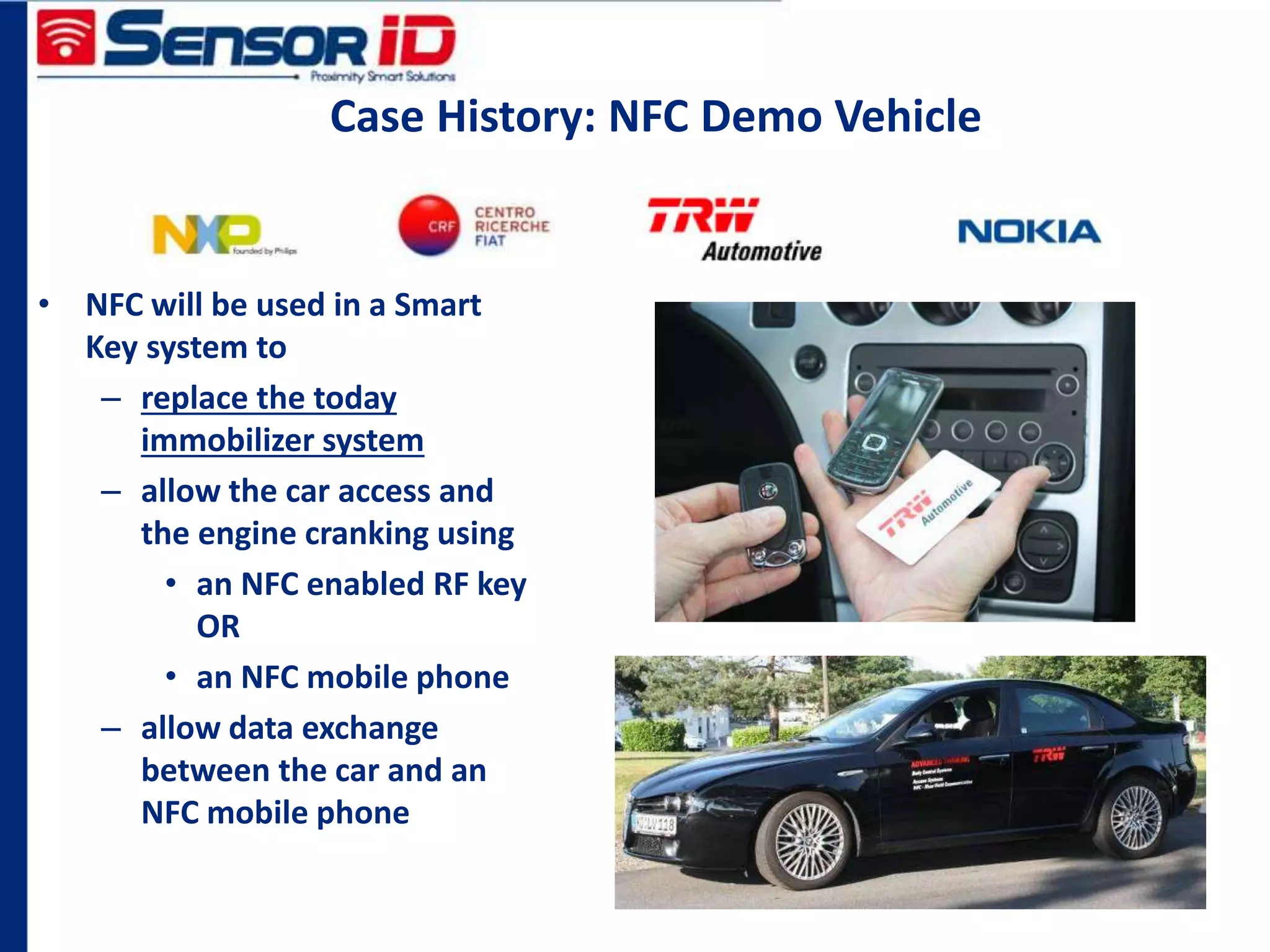 Case History: NFC Demo Vehicle
• NFC will be used in a Smart
Key system to
– replace the today
immobilizer system
– allow the car access and
the engine cranking using
• an NFC enabled RF key
OR
• an NFC mobile phone
– allow data exchange
between the car and an
NFC mobile phone
 