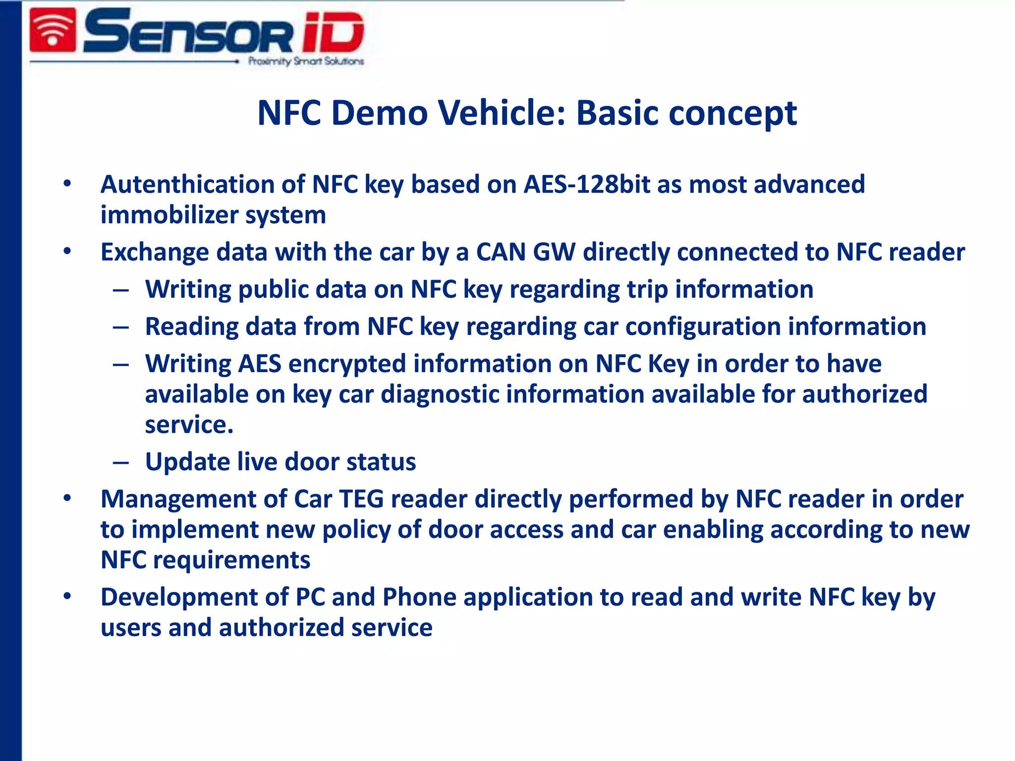 NFC Demo Vehicle: Basic concept
• Autenthication of NFC key based on AES-128bit as most advanced
immobilizer system
• Exchange data with the car by a CAN GW directly connected to NFC reader
– Writing public data on NFC key regarding trip information
– Reading data from NFC key regarding car configuration information
– Writing AES encrypted information on NFC Key in order to have
available on key car diagnostic information available for authorized
service.
– Update live door status
• Management of Car TEG reader directly performed by NFC reader in order
to implement new policy of door access and car enabling according to new
NFC requirements
• Development of PC and Phone application to read and write NFC key by
users and authorized service
 