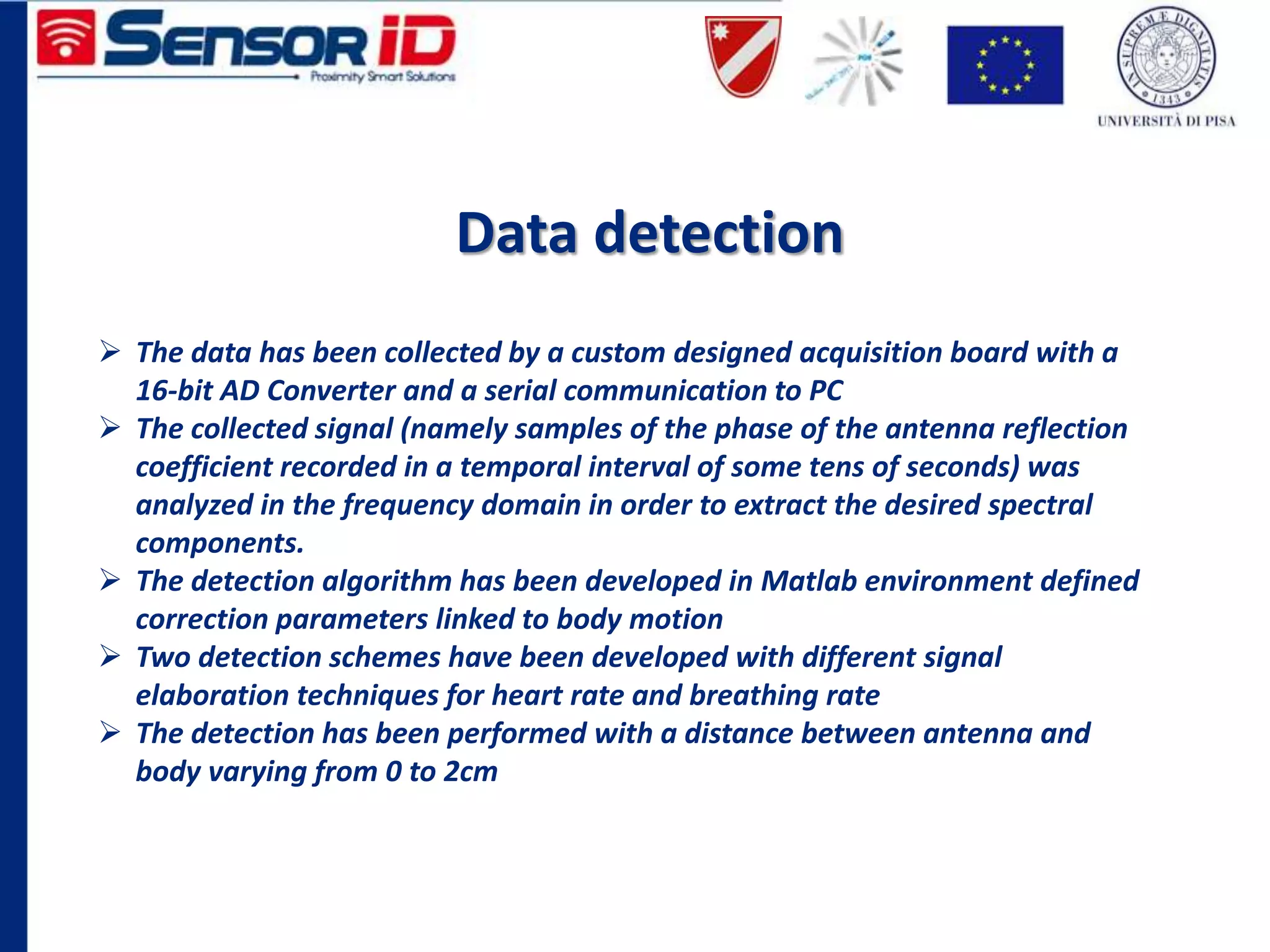 Data detection
 The data has been collected by a custom designed acquisition board with a
16-bit AD Converter and a serial communication to PC
 The collected signal (namely samples of the phase of the antenna reflection
coefficient recorded in a temporal interval of some tens of seconds) was
analyzed in the frequency domain in order to extract the desired spectral
components.
 The detection algorithm has been developed in Matlab environment defined
correction parameters linked to body motion
 Two detection schemes have been developed with different signal
elaboration techniques for heart rate and breathing rate
 The detection has been performed with a distance between antenna and
body varying from 0 to 2cm
 