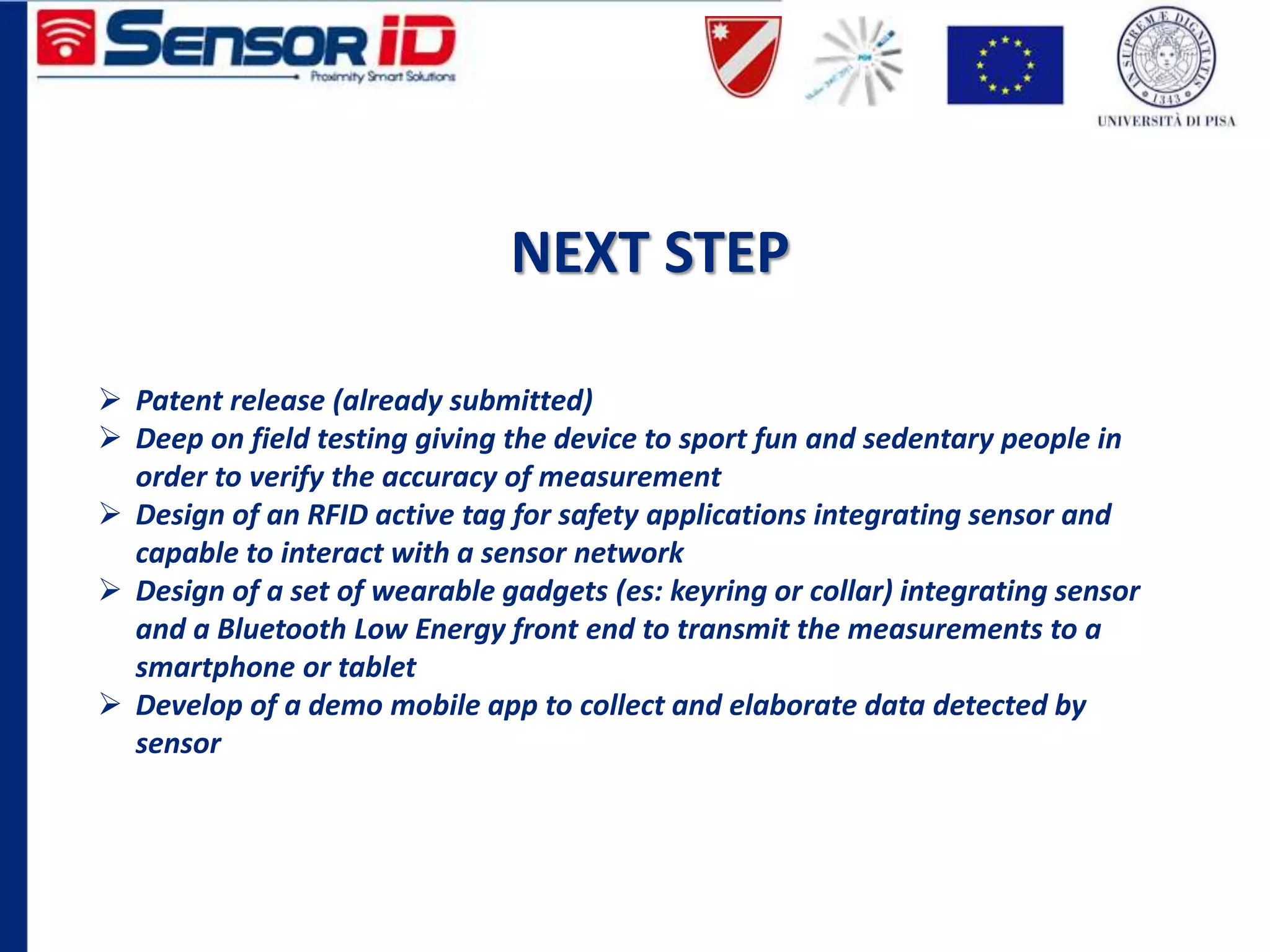 NEXT STEP
 Patent release (already submitted)
 Deep on field testing giving the device to sport fun and sedentary people in
order to verify the accuracy of measurement
 Design of an RFID active tag for safety applications integrating sensor and
capable to interact with a sensor network
 Design of a set of wearable gadgets (es: keyring or collar) integrating sensor
and a Bluetooth Low Energy front end to transmit the measurements to a
smartphone or tablet
 Develop of a demo mobile app to collect and elaborate data detected by
sensor
 