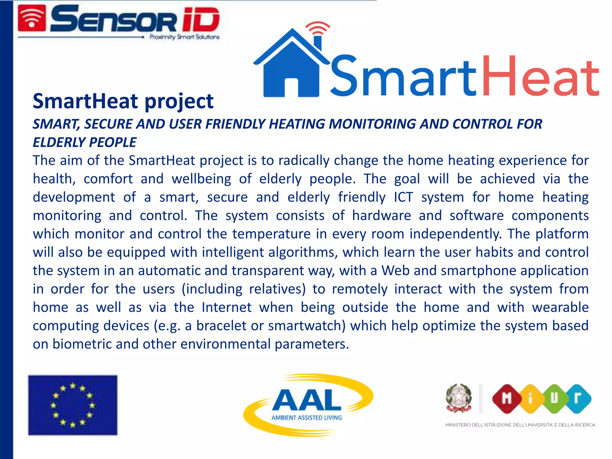 SmartHeat project
SMART, SECURE AND USER FRIENDLY HEATING MONITORING AND CONTROL FOR
ELDERLY PEOPLE
The aim of the SmartHeat project is to radically change the home heating experience for
health, comfort and wellbeing of elderly people. The goal will be achieved via the
development of a smart, secure and elderly friendly ICT system for home heating
monitoring and control. The system consists of hardware and software components
which monitor and control the temperature in every room independently. The platform
will also be equipped with intelligent algorithms, which learn the user habits and control
the system in an automatic and transparent way, with a Web and smartphone application
in order for the users (including relatives) to remotely interact with the system from
home as well as via the Internet when being outside the home and with wearable
computing devices (e.g. a bracelet or smartwatch) which help optimize the system based
on biometric and other environmental parameters.
 