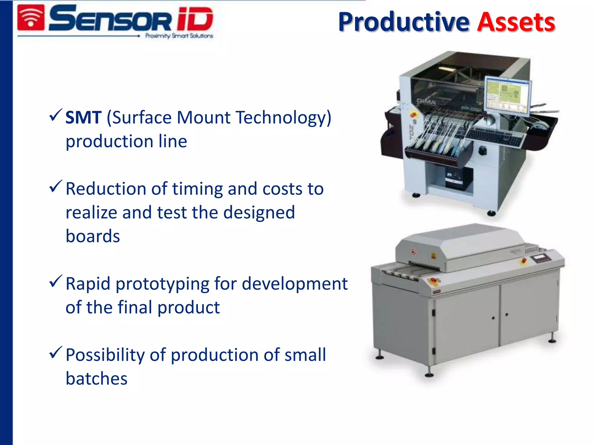 Productive Assets
SMT (Surface Mount Technology)
production line
Reduction of timing and costs to
realize and test the designed
boards
Rapid prototyping for development
of the final product
Possibility of production of small
batches
 