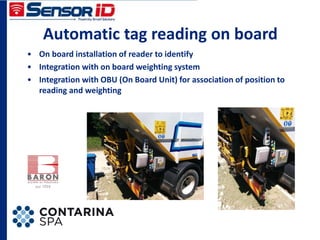 Automatic tag reading on board
• On board installation of reader to identify
• Integration with on board weighting system
• Integration with OBU (On Board Unit) for association of position to
reading and weighting
 
