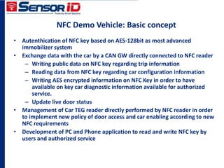 NFC Demo Vehicle: Basic concept
• Autenthication of NFC key based on AES-128bit as most advanced
immobilizer system
• Exchange data with the car by a CAN GW directly connected to NFC reader
– Writing public data on NFC key regarding trip information
– Reading data from NFC key regarding car configuration information
– Writing AES encrypted information on NFC Key in order to have
available on key car diagnostic information available for authorized
service.
– Update live door status
• Management of Car TEG reader directly performed by NFC reader in order
to implement new policy of door access and car enabling according to new
NFC requirements
• Development of PC and Phone application to read and write NFC key by
users and authorized service
 