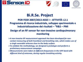 Bi.R.Se. Project
A non-invasive RF measurement approach has been developed for non-
contact measuring of both heartbeat and breathing rate, which makes use of
a single wearable antenna close to the body surface.
To validate the methodology, we designed a prototype and perform a
preliminary measurement campaign.
Measurements were taken at different frequencies in the UHF band with
different kind of antennas, during regular breathing activity.
Design of an RF sensor for non-invasive cardiopulmonary
monitoring
POR FESR 2007/2013 ASSE I – ATTIVITÀ I.2.1
Programma di ricerca industriale, sviluppo sperimentale e
industrializzazione dei risultati – “R&S – PMI
 