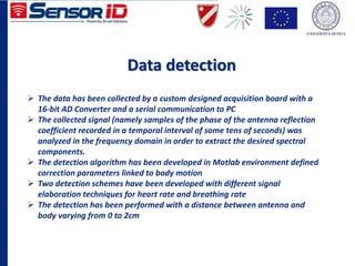 Data detection
 The data has been collected by a custom designed acquisition board with a
16-bit AD Converter and a serial communication to PC
 The collected signal (namely samples of the phase of the antenna reflection
coefficient recorded in a temporal interval of some tens of seconds) was
analyzed in the frequency domain in order to extract the desired spectral
components.
 The detection algorithm has been developed in Matlab environment defined
correction parameters linked to body motion
 Two detection schemes have been developed with different signal
elaboration techniques for heart rate and breathing rate
 The detection has been performed with a distance between antenna and
body varying from 0 to 2cm
 