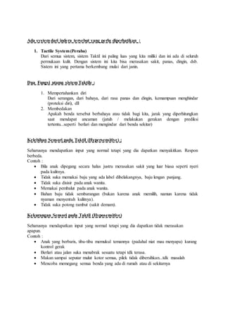 Ada system dari indera tersebut yang perlu diperhatikan :
1. Tactile System (Peraba)
Dari semua sistem, sistem Taktil ini paling luas yang kita miliki dan ini ada di seluruh
permukaan kulit. Dengan sistem ini kita bisa merasakan sakit, panas, dingin, dsb.
Sistem ini yang pertama berkembang mulai dari janin.
Dua Fungsi utama sistem Taktile :
1. Mempertahankan diri
Dari serangan, dari bahaya, dari rasa panas dan dingin, kemampuan menghindar
(proteksi diri), dll
2. Membedakan
Apakah benda tersebut berbahaya atau tidak bagi kita, jarak yang diperhitungkan
saat mendapat ancaman (jatuh / melakukan gerakan dengan prediksi
tertentu...seperti berlari dan mengindar dari benda sekitar)
Kelebihan Sensori pada Taktil (Hypersensitive) :
Seharusnya mendapatkan input yang normal tetapi yang dia dapatkan menyakitkan. Respon
berbeda.
Contoh :
 Bila anak dipegang secara halus justru merasakan sakit yang luar biasa seperti nyeri
pada kulitnya.
 Tidak suka memakai baju yang ada label dibelakangnya, baju lengan panjang.
 Tidak suka disisir pada anak wanita.
 Memakai pembalut pada anak wanita.
 Bahan baju tidak sembarangan (bukan karena anak memilih, namun karena tidak
nyaman menyentuh kulitnya).
 Tidak suka potong rambut (sakit demam).
Kekurangan Sensori pada Taktil (Hyposensitive)
Seharusnya mendapatkan input yang normal tetapi yang dia dapatkan tidak merasakan
apapun.
Contoh :
 Anak yang berbaris, tiba-tiba memukul temannya (padahal niat mau menyapa) kurang
kontrol gerak
 Berlari atau jalan suka menabrak sesuatu tetapi tdk terasa.
 Makan sampai seputar mulut kotor semua, pilek tidak dibersihkan...tdk masalah
 Mencoba memegang semua benda yang ada di rumah atau di sekitarnya
 