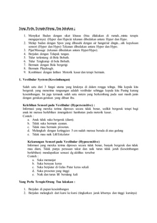 Yang Perlu Terapis/Orang Tua lakukan :
1. Menyikat Badan dengan sikat khusus (bisa dilakukan di rumah...minta terapis
mengajarinya) (Hyper dan Hypo)à tekanan dibedakan antara Hyper dan Hypo.
2. Melap badan dengan Spon yang dibasahi dengan air hangat/air dingin....utk kepekaan
sensori (Hyper dan Hypo) Tekanan dibedakan antara Hyper dan Hypo.
3. Pijat/Massage (tekanan dibedakan antara Hyper/Hypo).
4. Berjalan dengan Telapak tangan.
5. Tidur terlentang di Bola Bobath.
6. Tidur Tengkurap di bola Bobath.
7. Bermain dengan Bola bergerigi
8. Bermain Playdough.
9. Kombinasi dengan latihan Motorik kasar dan terapi bermain.
1. Vestibular System (Keseimbangan)
Salah satu dari 3 fungsi utama yang letaknya di dalam rongga telinga. Bila kepala kita
bergerak yang menerima rangsangan adalah vestibular sehingga kepala kita Pusing kurang
keseimbangan. Ini juga termauk salah satu sistem yang berkembang pada saat masih janin
dengan gerakan-gerakan yang dibuat ibu.
Kelebihan Sensori pada Vestibular (Hypersensitive) :
Informasi yang mereka terima diproses secara tidak benar, sedikit bergerak tetapi bagi
anak ini merasa berlebihan àmengalami hambatan pada motorik kasar.
Contoh :
a. Anak tidak suka bergerak (diam).
b. Tidak suka bermain ayunan.
c. Tidak mau bermain prosotan.
d. Melangkah dengan ketinggian 5 cm sudah merasa berada di atas gedung
e. Tidak mau naik Lift/Eskalator
Kekurangan Sensori pada Vestibular (Hyposensitive)
Informasi yang mereka terima diproses secara tidak benar, banyak bergerak dan tidak
mau diam, Tidak punya perasaan takut dan naik turun tidak jatuh (keseimbangan
berlebihan) mendapatkan sensasi dg aktifitas tersebut
Contoh :
a. Suka memanjat
b. Suka berayun keras
c. Suka berputar di Gelas Putar keras sekali
d. Suka prosotan yang tinggi
e. Naik dan turun lift berulang kali
Yang Perlu Terapis/Orang Tua lakukan :
1. Berjalan di papan keseimbangan
2. Berjalan melangkah dari kursi ke kursi (tingkatkan jarak lebarnya dan tinggi kursinya)
 