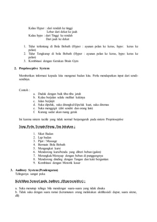 Kalau Hyper : dari rendah ke tinggi
Lebar dari dekat ke jauh
Kalau hypo : dari Tinggi ke rendah
Dari jauh ke dekat
1. Tidur terlentang di Bola Bobath (Hyper : ayunan pelan ke keras, hypo: keras ke
pelan)
2. Tidur Tengkurap di bola Bobath (Hyper : ayunan pelan ke keras, hypo: keras ke
pelan)
3. Kombinasi dengan Gerakan Brain Gym
2. Proprioseptive System
Memberikan informasi kepada kita mengenai badan kita. Perlu mendapatkan input dari sendi-
sendinya.
Contoh :
a. Duduk dengan baik tiba-tiba jatuh
b. Kalau berjalan selalu melihat kakinya
c. Jalan berjinjit
d. Suka dipeluk, suka dirangkul/dipeluk kuat, suka diremas
e. Suka menggigit (diri sendiri dan orang lain)
f. Kurang sadar akan ruang gerak
Ini karena sistem tactile yang tidak normal berpengaruh pada sistem Proprioseptive
Yang Perlu Terapis/Orang Tua lakukan :
1. Sikat Badan
2. Lap badan
3. Pijat / Massage
4. Bermain Bola Bobath
5. Mengangkat kursi
6. Mendorong kursi/benda yang diberi beban (galon)
7. Merangkak/Merayap dengan beban di punggungnya
8. Mendorong dinding dengan Tangan dan kaki bergantian
9. Kombinasi dengan Motorik kasar
3. Auditory System (Pendengaran)
Telinganya sangat peka
Kelebihan Sensori pada Auditory (Hypersensitive) :
a. Suka menutup telinga bila mendengar suara-suara yang tidak disuka
b. Tidak suka dengan suara ramai (kerumunan orang melakukan aktifitasàdi dapur, suara sirene,
dll)
 