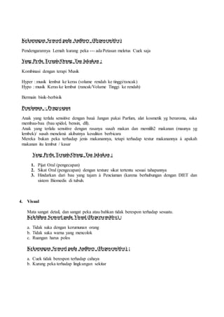Kekurangan Sensori pada Auditory (Hyposensitive)
Pendengarannya Lemah kurang peka --- ada Petasan meletus Cuek saja
Yang Perlu Terapis/Orang Tua lakukan :
Kombinasi dengan terapi Musik
Hyper : musik lembut ke keras (volume rendah ke tinggi/rancak)
Hypo : musik Keras ke lembut (rancak/Volume Tinggi ke rendah)
Bermain bisik-berbisik
Penciuman – Pengecapan
Anak yang terlalu sensitive dengan bauà Jangan pakai Parfum, alat kosmetik yg beraroma, suka
membau-bau (bau spidol, bensin, dll).
Anak yang terlalu sensitive dengan rasanya susah makan dan memilih2 makanan (maunya yg
lembek)/ susah menelanà akibatnya kesulitan berbicara
Mereka bukan peka terhadap jenis makanannya, tetapi terhadap textur makanannya à apakah
makanan itu lembut / kasar
Yang Perlu Terapis/Orang Tua lakukan :
1. Pijat Oral (pengecapan)
2. Sikat Oral (pengecapan) dengan texture sikat tertentu sesuai tahapannya
3. Hindarkan dari bau yang tajam à Penciuman (karena berhubungan dengan DIET dan
sistem Biomedis di tubuh.
4. Visual
Mata sangat detail, dan sangat peka atau bahkan tidak berespon terhadap sesuatu.
Kelebihan Sensori pada Visual (Hypersensitive) :
a. Tidak suka dengan kerumunan orang
b. Tidak suka warna yang mencolok
c. Ruangan harus polos
Kekurangan Sensori pada Auditory (Hyposensitive) :
a. Cuek tidak berespon terhadap cahaya
b. Kurang peka terhadap lingkungan sekitar
 