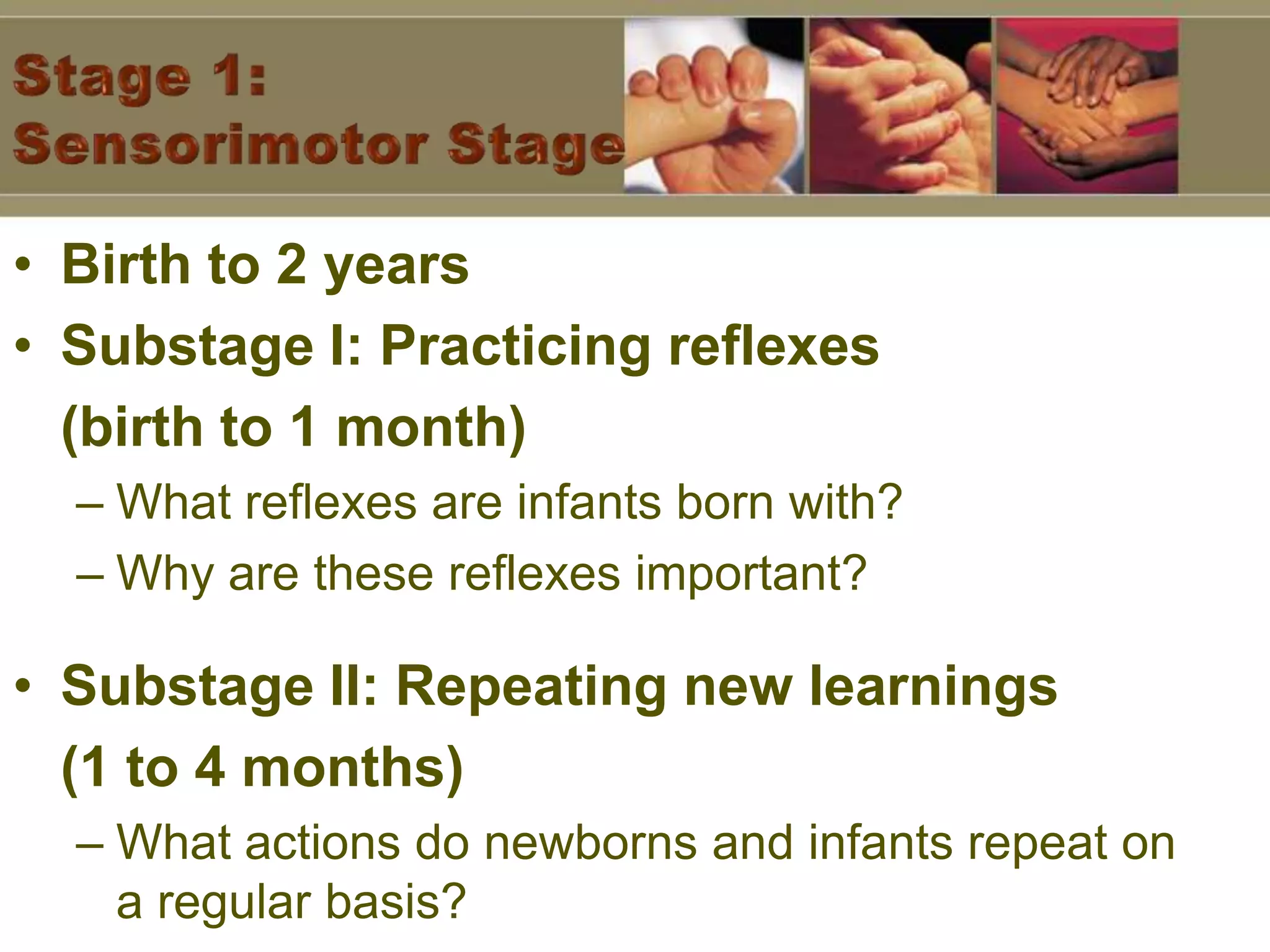 Stage 1: Sensorimotor StageBirth to 2 yearsSubstage I: Practicing reflexes (birth to 1 month)What reflexes are infants born with?Why are these reflexes important?Substage II: Repeating new learnings (1 to 4 months)What actions do newborns and infants repeat on a regular basis?