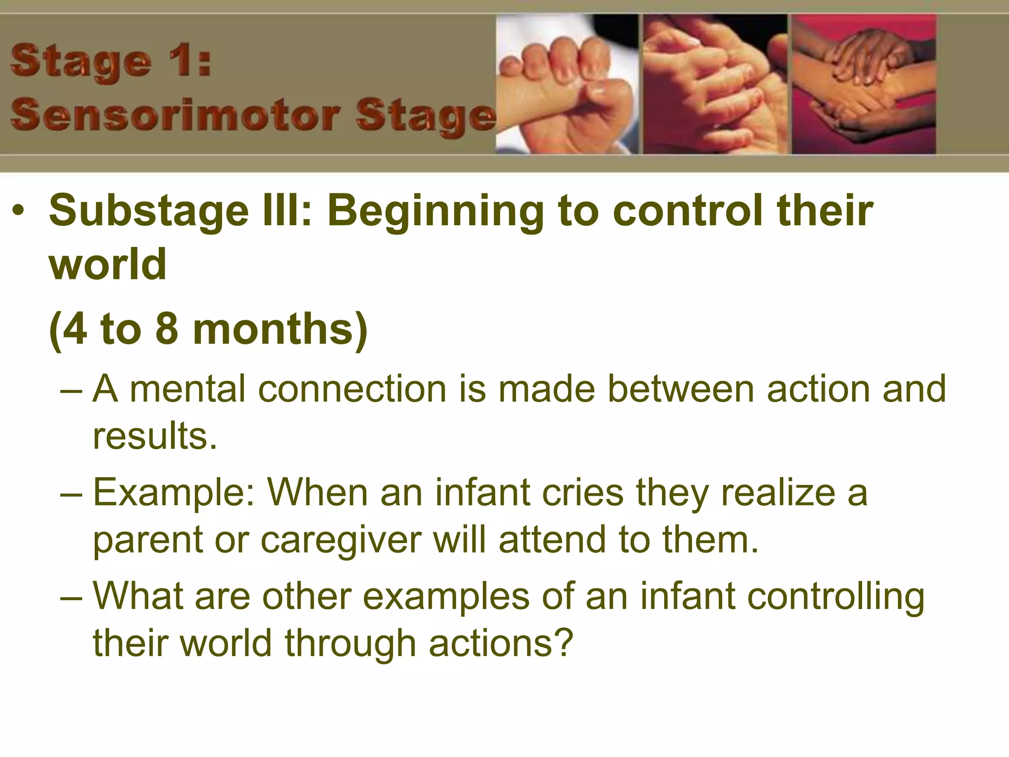Stage 1: Sensorimotor StageSubstage III: Beginning to control their world (4 to 8 months)A mental connection is made between action and results.Example: When an infant cries they realize a parent or caregiver will attend to them.What are other examples of an infant controlling their world through actions?