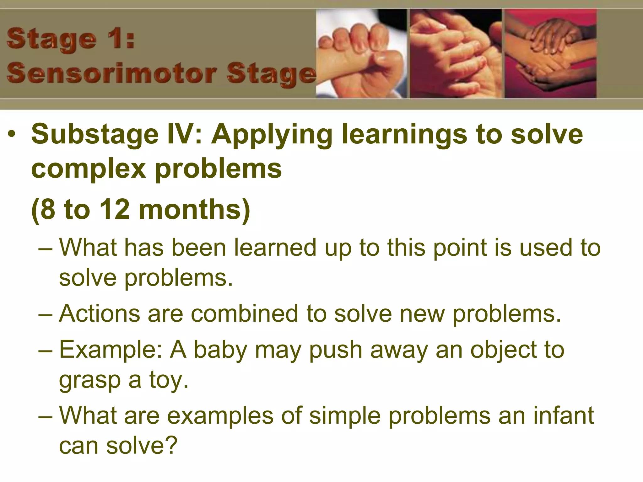Stage 1: Sensorimotor StageSubstage IV: Applying learnings to solve complex problems (8 to 12 months)What has been learned up to this point is used to solve problems.Actions are combined to solve new problems.Example: A baby may push away an object to grasp a toy.What are examples of simple problems an infant can solve?