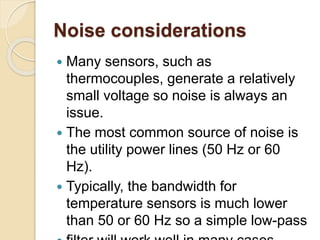 Noise considerations
 Many sensors, such as
thermocouples, generate a relatively
small voltage so noise is always an
issue.
 The most common source of noise is
the utility power lines (50 Hz or 60
Hz).
 Typically, the bandwidth for
temperature sensors is much lower
than 50 or 60 Hz so a simple low-pass
 