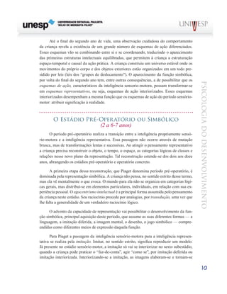 10
psicologia
do
desenvolvimento
Até o final do segundo ano de vida, uma observação cui­
dadosa do comportamento
da criança revela a existência de um grande número de esquemas de ação diferenciados.
Esses esquemas vão se combinando entre si e se coordenando, traduzindo o aparecimento
das primeiras estruturas intelec­
tuais equilibradas, que permitem à criança a estruturação
espaço-temporal e causal da ação prática. A criança cons­
truiu um universo estável onde os
movimentos do próprio corpo e dos objetos exteriores estão organizados em um todo pre-
sidido por leis (leis dos “grupos de deslocamento”). O aparecimento da função simbólica,
por volta do final do se­
gundo ano tem, entre outras consequências, a de possibilitar que os
esquemas de ação, característicos da inteligência sensorio-motora, possam transformar-se
em esquemas re­
presentativos, ou seja, esquemas de ação interiorizados. Es­
ses esquemas
interiorizados desempenham a mesma função que os esquemas de ação do período sensório-
motor: atri­
buir significação à realidade.
O Estádio Pré-Operatório ou Simbólico
(2 a 6-7 anos)
O período pré-operatório realiza a transição entre a in­
teligência propriamente sensó-
rio-motora e a inteligência representativa. Essa passagem não ocorre através de mutação
brusca, mas de transformações lentas e sucessivas. Ao atingir o pensamento representativo
a criança precisa re­
construir o objeto, o tempo, o espaço, as categorias lógicas de classes e
relações nesse novo plano da representação. Tal reconstrução estende-se dos dois aos doze
anos, abrangendo os estádios pré-operatório e operatório concreto.
A primeira etapa dessa reconstrução, que Piaget deno­
mina período pré-operatório, é
dominada pela representa­
ção simbólica. A criança não pensa, no sentido estrito desse termo,
mas ela vê mentalmente o que evoca. O mundo para ela não se organiza em categorias lógi-
cas gerais, mas distribui-se em elementos particulares, individuais, em relação com sua ex-
periência pessoal. O egocentrismo intelectual é a principal forma assumida pelo pensamento
da criança neste estádio. Seu raciocínio procede por analogias, por transdução, uma vez que
lhe falta a generalidade de um verdadeiro raciocínio lógico.
O advento da capacidade de representação vai possibili­
tar o desenvolvimento da fun-
ção simbólica, principal aquisi­
ção deste período, que assume as suas diferentes formas — a
linguagem, a imitação diferida, a imagem mental, o dese­
nho, o jogo simbólico — compre-
endidas como diferentes meios de expressão daquela função.
Para Piaget a passagem da inteligência sensório-motora para a inteligência represen-
tativa se realiza pela imitação. Imitar, no sentido estrito, significa reproduzir um modelo.
Já presente no estádio sensório-motor, a imitação só vai se inte­
riorizar no sexto subestádio,
quando a criança pode praticar o “faz-de-conta”, agir “como se”, por imitação deferida ou
imita­
ção interiorizada. Interiorizando-se a imitação, as imagens elaboram-se e tornam-se
 