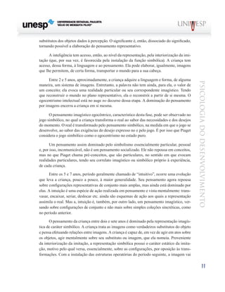 11
psicologia
do
desenvolvimento
substitutos dos objetos dados à per­
cepção. O significante é, então, dissociado do significado,
tor­
nando possível a elaboração do pensamento representativo.
A inteligência tem acesso, então, ao nível da representa­
ção, pela interiorização da imi-
tação (que, por sua vez, é favorecida pela instalação da função simbólica). A criança tem
acesso, dessa forma, à linguagem e ao pensamento. Ela pode elaborar, igualmente, imagens
que lhe permitem, de certa forma, transportar o mundo para a sua cabeça.
Entre 2 e 5 anos, aproximadamente, a criança adquire a linguagem e forma, de alguma
maneira, um sistema de ima­
gens. Entretanto, a palavra não tem ainda, para ela, o valor de
um conceito; ela evoca uma realidade particular ou seu correspondente imagístico. Tendo
que reconstruir o mundo no plano representativo, ela o reconstrói a partir de si mes­
ma. O
egocentrismo intelectual está no auge no decurso dessa etapa. A dominação do pensamento
por imagens encerra a criança em si mesma.
O pensamento imagístico egocêntrico, característico des­
ta fase, pode ser observado no
jogo simbólico, no qual a crian­
ça transforma o real ao sabor das necessidades e dos dese­
jos
do momento. O real é transformado pelo pensamento simbólico, na medida em que o jogo se
desenvolve, ao sabor das exigências do desejo expresso no e pelo jogo. É por isso que Piaget
considera o jogo simbólico como o egocentrismo no estado puro.
Um pensamento assim dominado pelo simbolismo essen­
cialmente particular, pessoal
e, por isso, incomunicável, não é um pensamento socializado. Ele não repousa em concei­
tos,
mas no que Piaget chama pré-conceitos, que são parti­
culares, no sentido em que evocam
realidades particulares, tendo seu correlato imagístico ou simbólico próprio à expe­
riência,
de cada criança.
Entre os 5 e 7 anos, período geralmente chamado de “in­
tuitivo”, ocorre uma evolução
que leva a criança, pouco a pouco, à maior generalidade. Seu pensamento agora repou­
sa
sobre configurações representativas de conjunto mais amplas, mas ainda está dominado por
elas. A intuição é uma espécie de ação realizada em pensamento e vista mental­
mente: trans-
vasar, encaixar, seriar, deslocar etc. ainda são esquemas de ação aos quais a representação
assimila o real. Mas a, intuição é, também, por outro lado, um pensamento imagístico, ver-
sando sobre configurações de conjunto e não mais sobre simples coleções sincréticas, como
no período anterior.
O pensamento da criança entre dois e sete anos é domi­
nado pela representação imagís-
tica de caráter simbólico. A criança trata as imagens como verdadeiros substitutos do objeto
e pensa efetuando relações entre imagens. A criança é capaz de, em vez de agir em atos sobre
os objetos, agir mentalmente sobre seu substituto ou imagem, que ela no­
meia. Proveniente
da interiorização da imitação, a repre­
sentação simbólica possui o caráter estático da imita-
ção, motivo pelo qual versa, essencialmente, sobre as confi­
gurações, por oposição às trans-
formações. Com a instalação das estruturas operatórias do período seguinte, a imagem vai
 