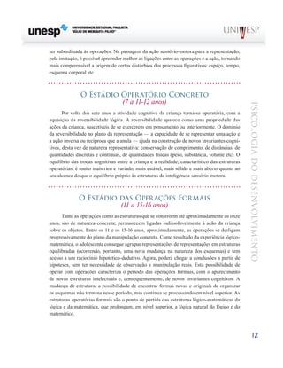 12
psicologia
do
desenvolvimento
ser subordinada às operações. Na passagem da ação sensório-motora para a representação,
pela imitação, é pos­
sível apreender melhor as ligações entre as operações e a ação, tornando
mais compreensível a origem de certos dis­
túrbios dos processos figurativos: espaço, tempo,
esquema corporal etc.
O Estádio Operatório Concreto
(7 a 11-12 anos)
Por volta dos sete anos a atividade cognitiva da criança torna-se operatória, com a
aquisição da reversibilidade lógi­
ca. A reversibilidade aparece como uma propriedade das
ações da criança, suscetíveis de se exercerem em pensa­
mento ou interiormente. O domínio
da reversibilidade no plano da representação — a capacidade de se representar uma ação e
a ação inversa ou recíproca que a anula — ajuda na construção de novos invariantes cogni-
tivos, desta vez de natureza representativa: conservação de comprimento, de distâncias, de
quantidades discretas e contínuas, de quanti­
dades físicas (peso, substância, volume etc). O
equilíbrio das trocas cognitivas entre a criança e a realidade, característi­
co das estruturas
operatórias, é muito mais rico e variado, mais estável, mais sólido e mais aberto quanto ao
seu alcan­
ce do que o equilíbrio próprio às estruturas da inteligência sensório-motora.
O Estádio das Operações Formais
(11 a 15-16 anos)
Tanto as operações como as estruturas que se constroem até aproximadamente os onze
anos, são de natureza concre­
ta; permanecem ligadas indissoluvelmente à ação da crian­
ça
sobre os objetos. Entre os 11 e os 15-16 anos, aproximada­
mente, as operações se desligam
progressivamente do plano da manipulação concreta. Como resultado da experiência lógico-
matemática, o adolescente consegue agrupar repre­
sentações de representações em estruturas
equilibradas (ocorrendo, portanto, uma nova mudança na natureza dos esquemas) e tem
acesso a um raciocínio hipotético-dedutivo. Agora, poderá chegar a conclusões a partir de
hipóteses, sem ter necessidade de observação e manipulação reais. Esta possibilidade de
operar com operações caracteriza o perío­
do das operações formais, com o aparecimento
de novas estruturas intelectuais e, consequentemente, de novos invariantes cognitivos. A
mudança de estrutura, a possibili­
dade de encontrar formas novas e originais de organizar
os esquemas não termina nesse período, mas continua se pro­
cessando em nível superior. As
estruturas operatórias for­
mais são o ponto de partida das estruturas lógico-matemáticas da
lógica e da matemática, que prolongam, em nível superior, a lógica natural do lógico e do
matemático.
 