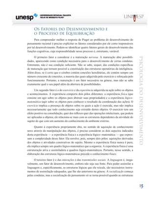 13
psicologia
do
desenvolvimento
Os Fatores do Desenvolvimento e
o Processo de Equilibração
Para compreender melhor a resposta de Piaget ao pro­
blema do desenvolvimento do
pensamento racional é preci­
so explicitar os fatores considerados por ele como responsá­
veis
por tal desenvolvimento. Podem-se identificar quatro fatores gerais do desenvolvimento das
funções cognitivas, cuja responsabilidade nesse processo é, entretanto, variável.
O primeiro fator a considerar é a maturação nervosa. A maturação abre possibili-
dades, aparecendo como condição necessária para o desenvolvimento de certas condutas.
En­
tretanto, não é sua condição suficiente. Não se sabe, sequer, das condições específicas
de maturação que tornam possível a constituição das estruturas operatórias da inteligência.
Além disso, se é certo que o cérebro contém conexões here­
ditárias, ele contém sempre um
número crescente de cone­
xões, a maioria das quais adquirida pelo exercício e reforça­
da pelo
funcionamento. Portanto, a maturação é um fator necessário na génese, mas não se sabe
exatamente qual o seu papel além da abertura de possibilidades.
Um segundo fator é o do exercício e da experiência ad­
quirida na ação sobre os objetos
e acontecimentos. A expe­
riência comporta dois pólos diferentes: a experiência física (que
consiste em agir sobre os objetos para abstrair suas propriedades) e a experiência lógico-
matemática (agir sobre os objetos para conhecer o resultado da coordenação das ações). O
exercício implica a presença de objetos sobre os quais a ação é exercida, mas não implica
necessariamente que todo conhecimento seja extraído destes objetos. O exer­
cício tem um
efeito positivo na consolidação, quer dos refle­
xos quer das operações intelectuais, que podem
ser aplica­
das a objetos; ele relaciona-se mais com as estruturas de­
pendentes da atividade do
sujeito do que com um aumento do conhecimento do ambiente externo.
Quanto à experiência propriamente dita, no sentido de aquisição de conhecimento
novo através da manipulação dos objetos, é preciso considerar os dois aspectos indicados
des­
ta experiência — a experiência física e a experiência lógico--matemática — que expres-
sam a complexidade desse fator. Ela envolve, pois, sempre dois pólos: aquisições derivadas
dos objetos e atividades construtivas do sujeito. Mesmo a expe­
riência física nunca é pura;
ela implica sempre um quadro lógico-matemático que a organiza. A experiência física é uma
estruturação ativa e assimiladora a quadros lógico-matemáticos. Portanto, nesse sentido, a
elaboração das estruturas lógico-matemáticas precede o conhecimento físico.
O terceiro fator é o das interações e das transmissões sociais. A linguagem é, inega-
velmente, um fator de desen­
volvimento, embora não seja sua fonte. Para poder assimilar a
linguagem e, especificamente, as estruturas lógicas que ela veicula, são necessários instru-
mentos de assimilação ade­
quados, que lhe são anteriores na génese. A socialização começa
pelas condutas, mas a socialização do pensamento só se torna possível quando as estruturas
 