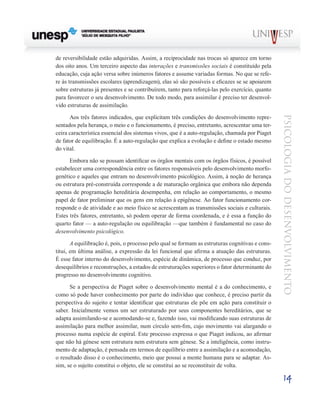 14
psicologia
do
desenvolvimento
de reversibilidade estão adquiridas. Assim, a reciprocidade nas trocas só apa­
rece em torno
dos oito anos. Um terceiro aspecto das interações e transmissões sociais é constituído pela
educa­
ção, cuja ação versa sobre inúmeros fatores e assume varia­
das formas. No que se refe-
re às transmissões escolares (aprendizagem), elas só são possíveis e eficazes se se apoiarem
sobre estruturas já presentes e se contribuírem, tanto para reforçá-las pelo exercício, quanto
para favorecer o seu desenvolvimento. De todo modo, para assimilar é preciso ter desenvol-
vido estruturas de assimilação.
Aos três fatores indicados, que explicitam três condições do desenvolvimento repre-
sentados pela herança, o meio e o funcionamento, é preciso, entretanto, acrescentar uma ter­
ceira característica essencial dos sistemas vivos, que é a auto-regulação, chamada por Piaget
de fator de equilibração. É a auto-regulação que explica a evolução e define o estado mesmo
do vital.
Embora não se possam identificar os órgãos mentais com os órgãos físicos, é possível
estabelecer uma correspondên­
cia entre os fatores responsáveis pelo desenvolvimento morfo-
genético e aqueles que entram no desenvolvimento psicológico. Assim, à noção de herança
ou estrutura pré-construída corresponde a de maturação orgânica que em­
bora não dependa
apenas de programação hereditária de­
sempenha, em relação ao comportamento, o mesmo
papel de fator preliminar que os gens em relação à epigênese. Ao fator funcionamento cor-
responde o de atividade e ao meio físico se acrescentam as transmissões sociais e culturais.
Estes três fatores, entretanto, só podem operar de forma coorde­
nada, e é essa a função do
quarto fator — a auto-regulação ou equilibração —que também é fundamental no caso do
desenvolvimento psicológico.
A equilibração é, pois, o processo pelo qual se formam as estruturas cognitivas e cons-
titui, em última análise, a ex­
pressão da lei funcional que afirma a atuação das estruturas.
É esse fator interno do desenvolvimento, espécie de dinâmi­
ca, de processo que conduz, por
desequilíbrios e recons­
truções, a estados de estruturações superiores o fator deter­
minante do
progresso no desenvolvimento cognitivo.
Se a perspectiva de Piaget sobre o desenvolvimento mental é a do conhecimento, e
como só pode haver conhe­
cimento por parte do indivíduo que conhece, é preciso partir da
perspectiva do sujeito e tentar identificar que estruturas ele põe em ação para constituir o
saber. Inicialmente vemos um ser estruturado por seus componentes hereditários, que se
adapta assimilando-se e acomodando-se e, fazendo isso, vai modificando suas estruturas de
assimilação para melhor assimilar, num círculo sem-fim, cujo movimento vai alargan­
do o
processo numa espécie de espiral. Este processo ex­
pressa o que Piaget indicou, ao afirmar
que não há génese sem estrutura nem estrutura sem génese. Se a inteligência, como instru-
mento de adaptação, é pensada em termos de equilíbrio entre a assimilação e a acomodação,
o resultado disso é o conhecimento, meio que possui a mente humana para se adaptar. As-
sim, se o sujeito constitui o objeto, ele se constitui ao se reconstituir de volta.
 